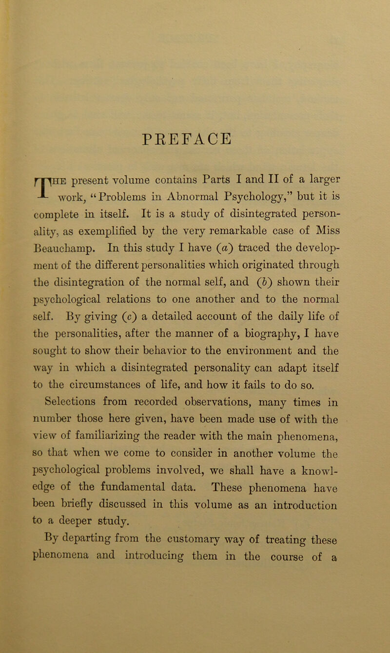 PREFACE The present volume contains Parts I and II of a larger work, “Problems in Abnormal Psychology,” but it is complete in itself. It is a study of disintegrated person- ality, as exemplified by the very remarkable case of Miss Beauchamp. In this study I have (a) traced the develop- ment of the different personalities which originated through the disintegration of the normal self, and (5) shown their psychological relations to one another and to the normal self. By giving (c) a detailed account of the daily life of the personalities, after the manner of a biography, I have sought to show their behavior to the environment and the way in which a disintegrated personality can adapt itself to the circumstances of life, and how it fails to do so. Selections from recorded observations, many times in number those here given, have been made use of with the view of familiarizing the reader with the main phenomena, so that when we come to consider in another volume the psychological problems involved, we shall have a knowl- edge of the fundamental data. These phenomena have been briefly discussed in this volume as an introduction to a deeper study. By departing from the customary way of treating these phenomena and introducing them in the course of a