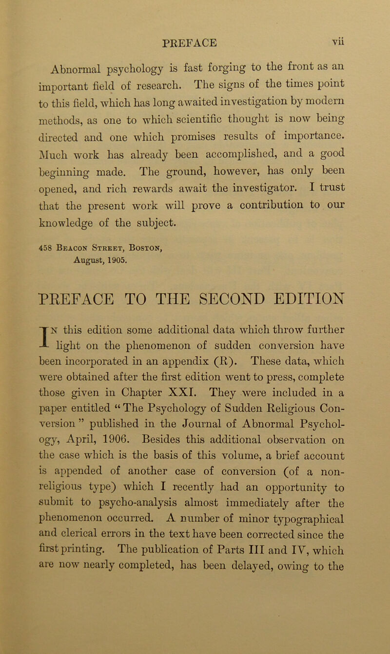 Abnormal psychology is fast forging to the front as an important field of research. The signs of the times point to this field, which has long awaited investigation by modern methods, as one to which scientific thought is now being directed and one which promises results of importance. Much work has already been accomplished, and a good beginning made. The ground, however, has only been opened, and rich rewards await the investigator. I trust that the present work will prove a contribution to our knowledge of the subject. 458 Beacon Street, Boston, August, 1905. PREFACE TO THE SECOND EDITION IN this edition some additional data which throw further light on the phenomenon of sudden conversion have been incorporated in an appendix (R). These data, which were obtained after the first edition went to press, complete those given in Chapter XXI. They were included in a paper entitled “ The Psychology of Sudden Religious Con- version ” published in the Journal of Abnormal Psychol- ogy, April, 1906. Besides this additional observation on the case which is the basis of this volume, a brief account is appended of another case of conversion (of a non- religious type) which I recently had an opportunity to submit to psycho-analysis almost immediately after the phenomenon occurred. A number of minor typographical and clerical errors in the text have been corrected since the first printing. The publication of Parts III and IV, which are now nearly completed, has been delayed, owing to the