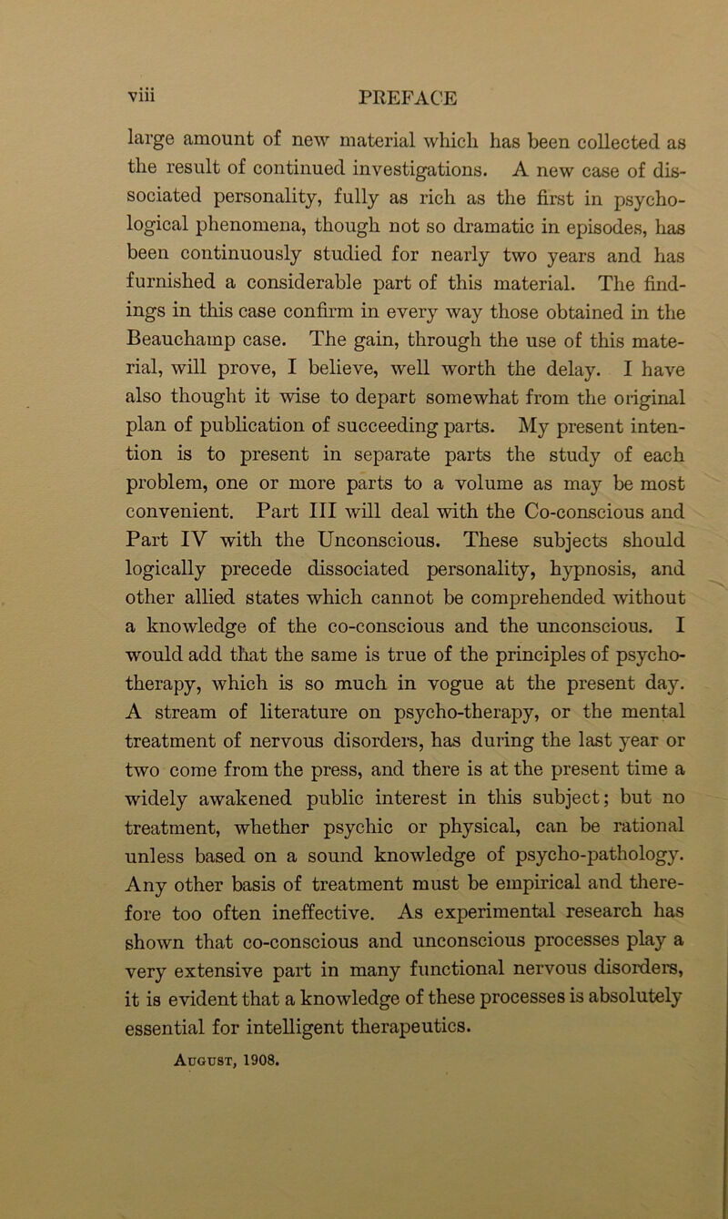 large amount of new material which has been collected as the result of continued investigations. A new case of dis- sociated personality, fully as rich as the first in psycho- logical phenomena, though not so dramatic in episodes, has been continuously studied for nearly two years and has furnished a considerable part of this material. The find- ings in this case confirm in every way those obtained in the Beauchamp case. The gain, through the use of this mate- rial, will prove, I believe, well worth the delay. I have also thought it wise to depart somewhat from the original plan of publication of succeeding parts. My present inten- tion is to present in separate parts the study of each problem, one or more parts to a volume as may be most convenient. Part III will deal with the Co-conscious and Part IV with the Unconscious. These subjects should logically precede dissociated personality, hypnosis, and other allied states which cannot be comprehended without a knowledge of the co-conscious and the unconscious. I would add that the same is true of the principles of psycho- therapy, which is so much in vogue at the present day. A stream of literature on psycho-therapy, or the mental treatment of nervous disorders, has during the last year or two come from the press, and there is at the present time a widely awakened public interest in this subject; but no treatment, whether psychic or physical, can be rational unless based on a sound knowledge of psycho-pathology. Any other basis of treatment must be empirical and there- fore too often ineffective. As experimental research has shown that co-conscious and unconscious processes play a very extensive part in many functional nervous disorders, it is evident that a knowledge of these processes is absolutely essential for intelligent therapeutics. August, 1908.