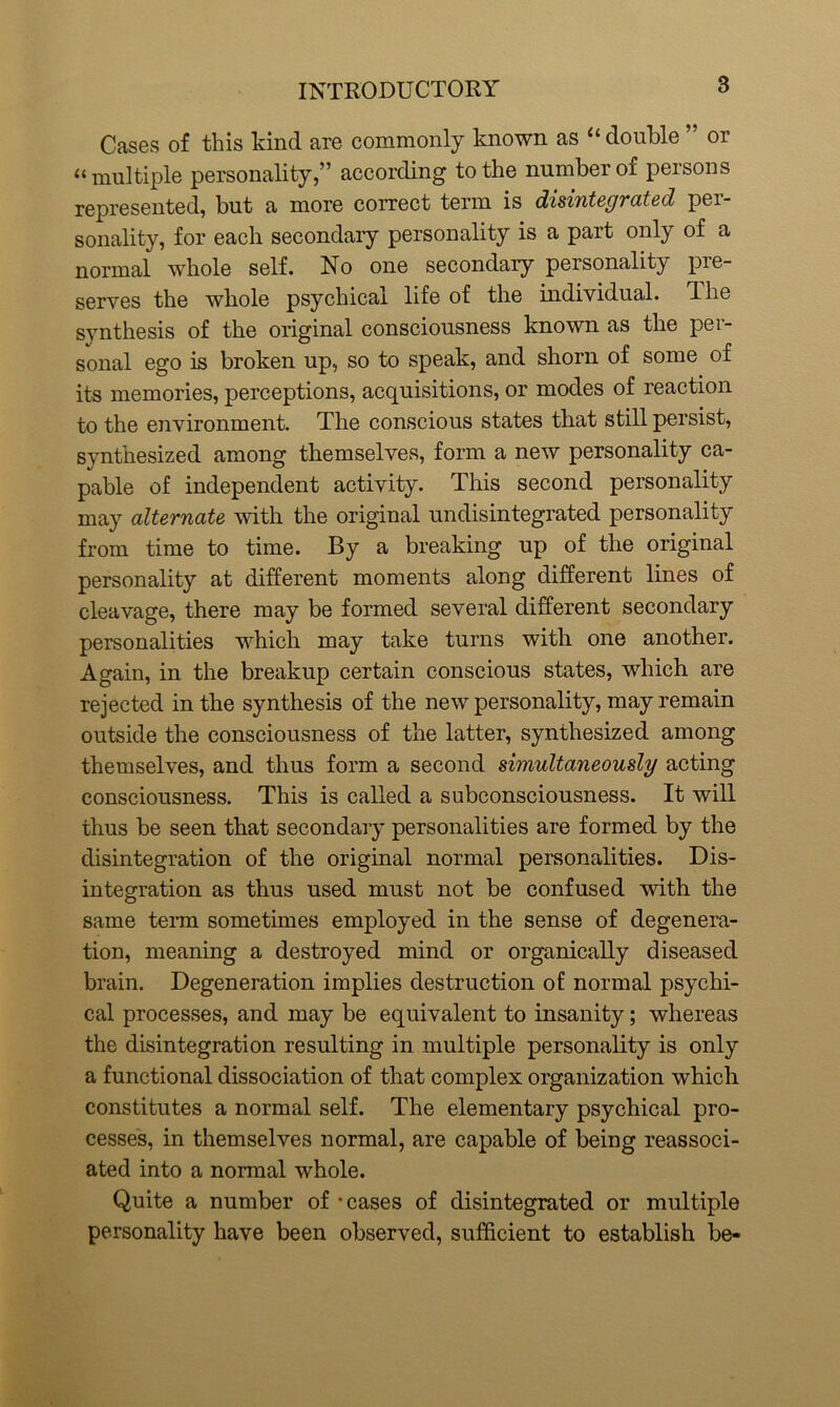 Cases of this kind are commonly known as u double or u multiple personality,” according to the number of persons represented, but a more correct term is disintegrated per- sonality, for each secondary personality is a part only of a normal whole self. No one secondary personality pre- serves the whole psychical life of the individual. The synthesis of the original consciousness known as the per- sonal ego is broken up, so to speak, and shorn of some of its memories, perceptions, acquisitions, or modes of reaction to the environment. The conscious states that still persist, synthesized among themselves, form a new personality ca- pable of independent activity. This second personality may alternate with the original undisintegrated personality from time to time. By a breaking up of the original personality at different moments along different lines of cleavage, there may be formed several different secondary personalities which may take turns with one another. Again, in the breakup certain conscious states, which are rejected in the synthesis of the new personality, may remain outside the consciousness of the latter, synthesized among themselves, and thus form a second simultaneously acting consciousness. This is called a subconsciousness. It will thus be seen that secondary personalities are formed by the disintegration of the original normal personalities. Dis- integration as thus used must not be confused with the same term sometimes employed in the sense of degenera- tion, meaning a destroyed mind or organically diseased brain. Degeneration implies destruction of normal psychi- cal processes, and may be equivalent to insanity; whereas the disintegration resulting in multiple personality is only a functional dissociation of that complex organization which constitutes a normal self. The elementary psychical pro- cesses, in themselves normal, are capable of being reassoci- ated into a normal whole. Quite a number of -cases of disintegrated or multiple personality have been observed, sufficient to establish be-