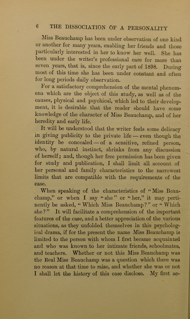Miss Beauchamp has been under observation of one kind or another for many years, enabling her friends and those particularly interested in her to know her well. She has been under the writer’s professional care for more than seven years, that is, since the early part of 1898. During most of this time she has been under constant and often for long periods daily observation. For a satisfactory comprehension of the mental phenom- ena which are the object of this study, as well as of the causes, physical and psychical, which led to their develop- ment, it is desirable that the reader should have some knowledge of the character of Miss Beauchamp, and of her heredity and early life. It will be understood that the writer feels some delicacy in giving publicity to the private life — even though the identity be concealed — of a sensitive, refined person, who, by natural instinct, shrinks from any discussion of herself; and, though her free permission has been given for study and publication, I shall limit all account of her personal and family characteristics to the narrowest limits that are compatible with the requirements of the case. When speaking of the characteristics of “Miss Beau- champ,” or when I say “ she ” or “ her,” it may perti- nently be asked, “ Which Miss Beauchamp ? ” or “ Which she?” It will facilitate a comprehension of the important features of the case, and a better appreciation of the various situations, as they unfolded themselves in this psycholog- ical drama, if for the present the name Miss Beauchamp is limited to the person with whom I first became acquainted and who was known to her intimate friends, schoolmates, and teachers. Whether or not this Miss Beauchamp was the Real Miss Beauchamp was a question which there was no reason at that time to raise, and whether she was or not I shall let the history of this case disclose. My first ac-