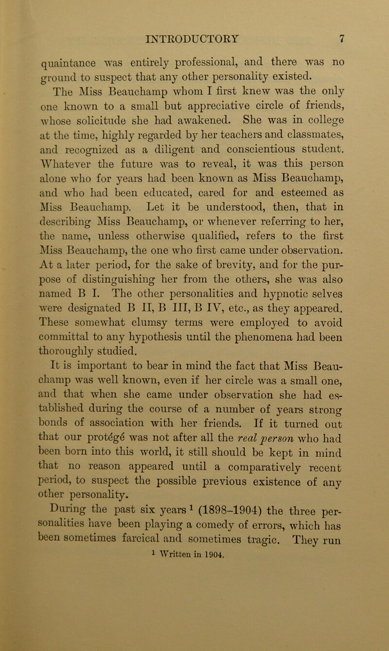 quaintance was entirely professional, and there was no ground to suspect that any other personality existed. The Miss Beauchamp whom I first knew was the only one known to a small but appreciative circle of friends, whose solicitude she had awakened. She was in college at the time, highly regarded by her teachers and classmates, and recognized as a diligent and conscientious student. Whatever the future was to reveal, it was this person alone who for years had been known as Miss Beauchamp, and who had been educated, cared for and esteemed as Miss Beauchamp. Let it be understood, then, that in describing Miss Beauchamp, or whenever referring to her, the name, unless otherwise qualified, refers to the first Miss Beauchamp, the one who first came under observation. At a later period, for the sake of brevity, and for the pur- pose of distinguishing her from the others, she was also named B I. The other personalities and hypnotic selves were designated B II, B III, B IV, etc., as they appeared. These somewhat clumsy terms were employed to avoid committal to any hypothesis until the phenomena had been thoroughly studied. It is important to bear in mind the fact that Miss Beau- champ was well known, even if her circle was a small one, and that when she came under observation she had es- tablished during the course of a number of years strong bonds of association with her friends. If it turned out that our prot£g6 was not after all the real person who had been born into this world, it still should be kept in mind that no reason appeared until a comparatively recent period, to suspect the possible previous existence of any other personality. During the past six years 1 (1898-1904) the three per- sonalities have been playing a comedy of errors, which has been sometimes farcical and sometimes tragic. They run 1 Written in 1904.