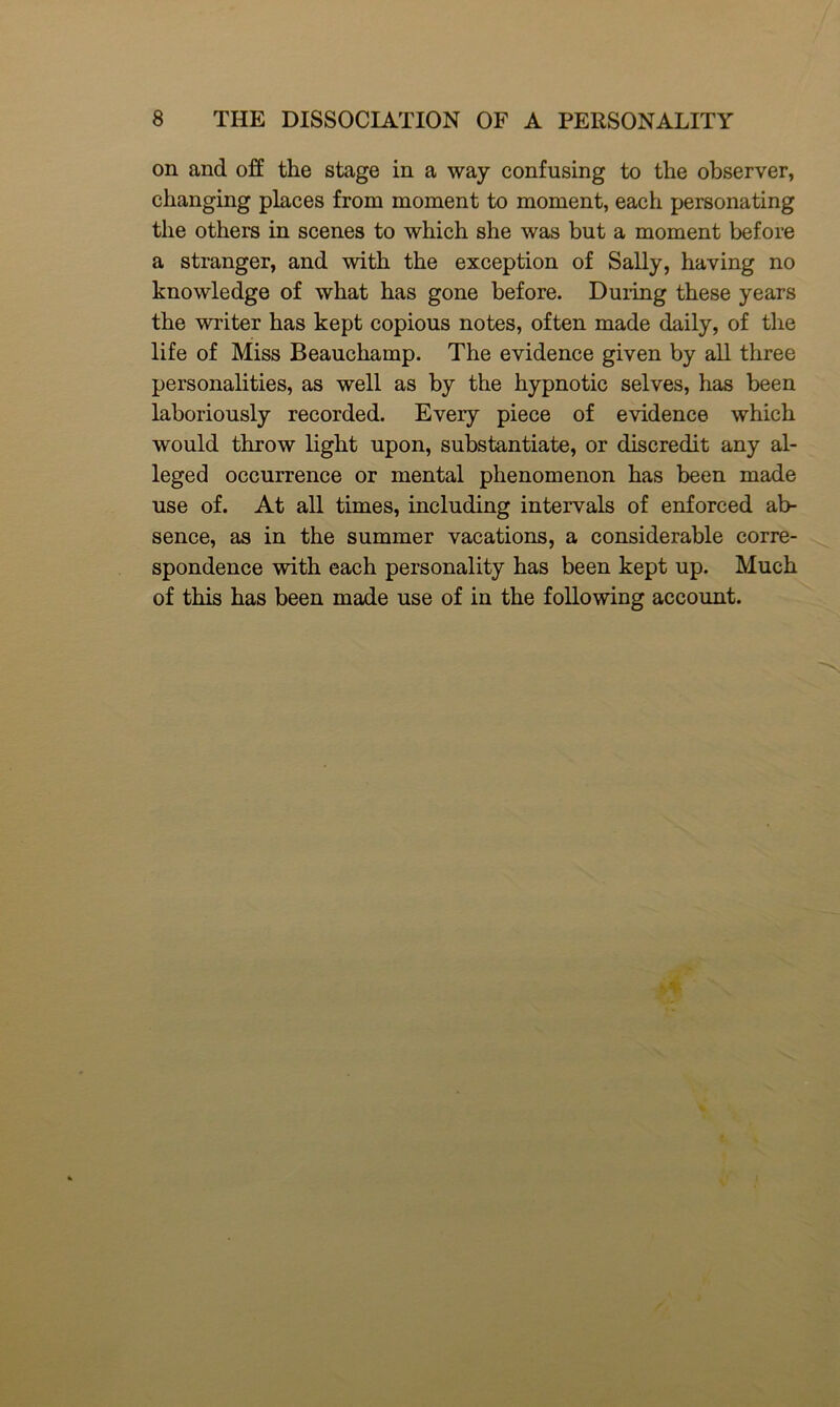 on and off the stage in a way confusing to the observer, changing places from moment to moment, each personating the others in scenes to which she was but a moment before a stranger, and with the exception of Sally, having no knowledge of what has gone before. During these years the writer has kept copious notes, often made daily, of the life of Miss Beauchamp. The evidence given by all three personalities, as well as by the hypnotic selves, has been laboriously recorded. Every piece of evidence which would throw light upon, substantiate, or discredit any al- leged occurrence or mental phenomenon has been made use of. At all times, including intervals of enforced ab- sence, as in the summer vacations, a considerable corre- spondence with each personality has been kept up. Much of this has been made use of in the following account.
