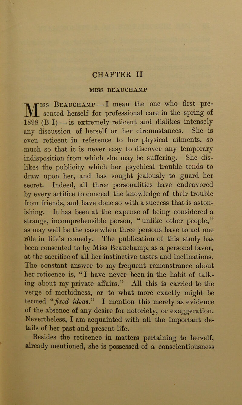 CHAPTER II MISS BEAUCHAMP Miss Beauchamp — I mean the one who first pre- sented herself for professional care in the spring of 1898 (B I) — is extremely reticent and dislikes intensely any discussion of herself or her circumstances. She is even reticent in reference to her physical ailments, so much so that it is never easy to discover any temporary indisposition from which she may be suffering. She dis- likes the publicity which her psychical trouble tends to draw upon her, and has sought jealously to guard her secret. Indeed, all three personalities have endeavored by every artifice to conceal the knowledge of their trouble from friends, and have done so with a success that is aston- ishing. It has been at the expense of being considered a strange, incomprehensible person, “unlike other people,” as may well be the case when three persons have to act one r61e in life’s comedy. The publication of this study has been consented to by Miss Beauchamp, as a personal favor, at the sacrifice of all her instinctive tastes and inclinations. The constant answer to my frequent remonstrance about her reticence is, “ I have never been in the habit of talk- ing about my private affairs.” All this is carried to the verge of morbidness, or to what more exactly might be termed “fixed ideas. I mention this merely as evidence of the absence of any desire for notoriety, or exaggeration. Nevertheless, I am acquainted with all the important de- tails of her past and present life. Besides the reticence in matters pertaining to herself, already mentioned, she is possessed of a conscientiousness