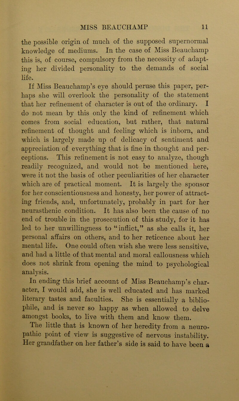 the possible origin of much of the supposed supernormal knowledge of mediums. In the case of Miss Beauchamp this is, of course, compulsory from the necessity of adapt- ing her divided personality to the demands of social life. If Miss Beauchamp’s eye should peruse this paper, per- haps she will overlook the personality of the statement that her refinement of character is out of the ordinary. I do not mean by this only the kind of refinement which comes from social education, but rather, that natural refinement of thought and feeling which is inborn, and which is largely made up of delicacy of sentiment and appreciation of ever}Tthing that is fine in thought and per- ceptions. This refinement is not easy to analyze, though readily recognized, and would not be mentioned here, were it not the basis of other peculiarities of her character which are of practical moment. It is largely the sponsor for her conscientiousness and honesty, her power of attract- ing friends, and, unfortunately, probably in part for her neurasthenic condition. It has also been the cause of no end of trouble in the prosecution of this study, for it has led to her unwillingness to “inflict,” as she calls it, her personal affairs on others, and to her reticence about her mental life. One could often wish she were less sensitive, and had a little of that mental and moral callousness which does not shrink from opening the mind to psychological analysis. In ending this brief account of Miss Beauchamp’s char- acter, I would add, she is well educated and has marked literary tastes and faculties. She is essentially a biblio- phile, and is never so happy as when allowed to delve amongst books, to live with them and know them. The little that is known of her heredity from a neuro- pathic point of view is suggestive of nervous instability. Her grandfather on her father’s side is said to have been a