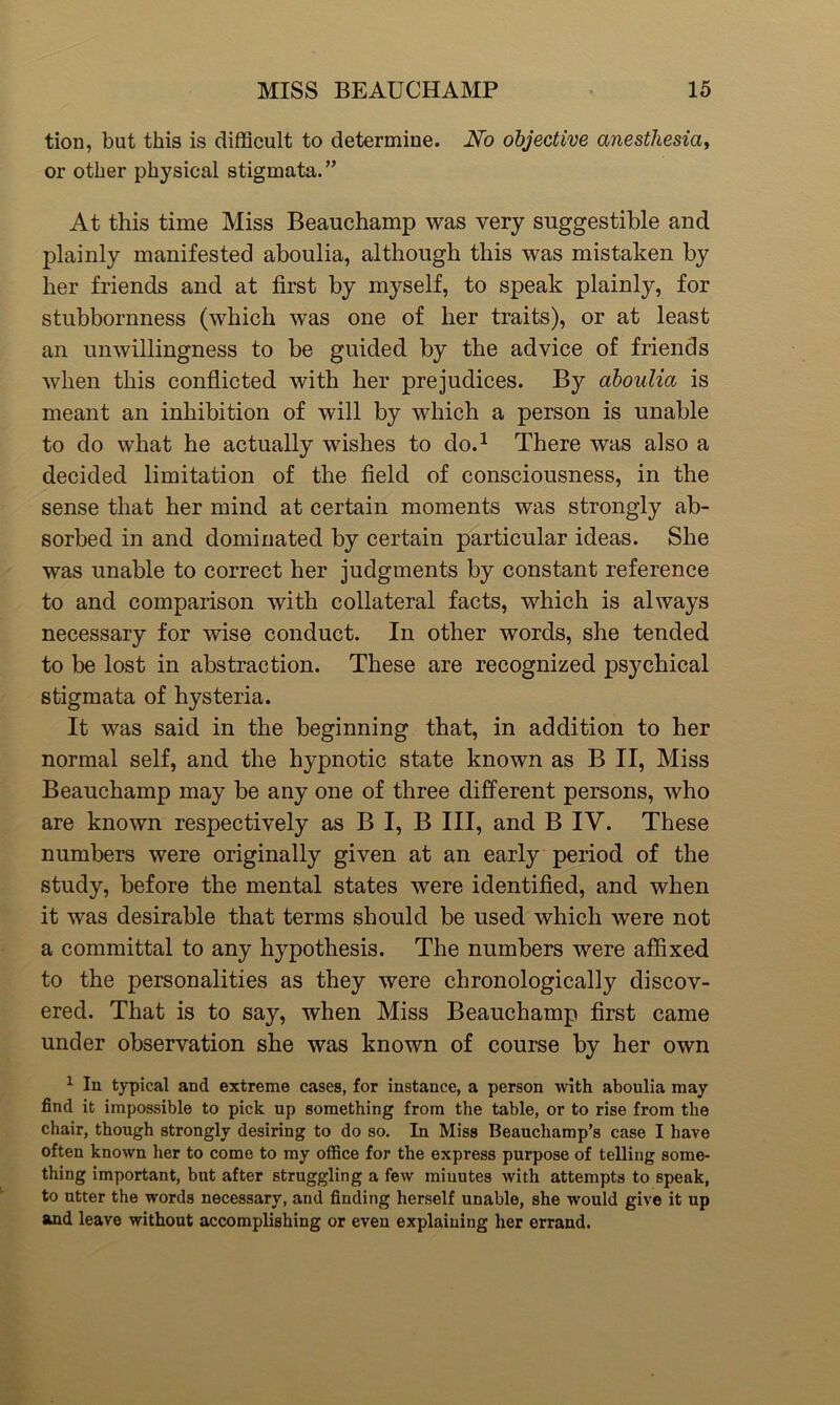 tion, but this is difficult to determine. No objective anesthesia, or other physical stigmata.” At this time Miss Beauchamp was very suggestible and plainly manifested aboulia, although this was mistaken by her friends and at first by myself, to speak plainly, for stubbornness (which was one of her traits), or at least an unwillingness to be guided by the advice of friends when this conflicted with her prejudices. By aboulia is meant an inhibition of will by which a person is unable to do what he actually wishes to do.1 There was also a decided limitation of the field of consciousness, in the sense that her mind at certain moments was strongly ab- sorbed in and dominated by certain particular ideas. She was unable to correct her judgments by constant reference to and comparison with collateral facts, which is always necessary for wise conduct. In other words, she tended to be lost in abstraction. These are recognized psychical stigmata of hysteria. It was said in the beginning that, in addition to her normal self, and the hypnotic state known as B II, Miss Beauchamp may be any one of three different persons, who are known respectively as B I, B III, and B IV. These numbers were originally given at an early period of the study, before the mental states were identified, and when it was desirable that terms should be used which were not a committal to any hypothesis. The numbers were affixed to the personalities as they were chronologically discov- ered. That is to say, when Miss Beauchamp first came under observation she was known of course by her own 1 In typical and extreme cases, for instance, a person with aboulia may find it impossible to pick up something from the table, or to rise from the chair, though strongly desiring to do so. In Miss Beauchamp’s case I have often known her to come to my office for the express purpose of telling some- thing important, but after struggling a few minutes with attempts to speak, to utter the words necessary, and finding herself unable, she would give it up and leave without accomplishing or even explaining her errand.