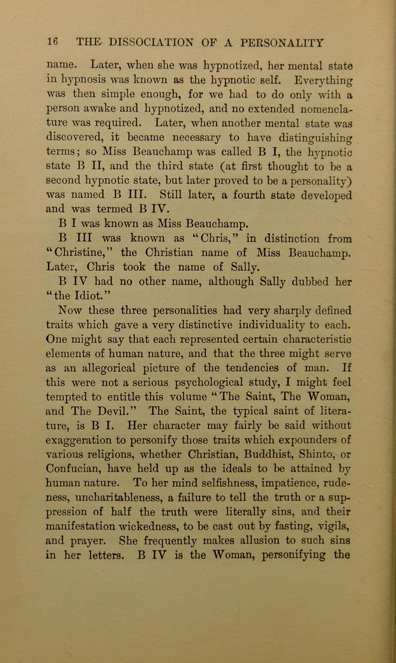 name. Later, when she was hypnotized, her mental state in hypnosis was known as the hypnotic self. Everything was then simple enough, for we had to do only with a person awake and hypnotized, and no extended nomencla- ture was required. Later, when another mental state was discovered, it became necessary to have distinguishing terms; so Miss Beauchamp was called B I, the hypnotic state B II, and the third state (at first thought to be a second hypnotic state, but later proved to be a personality) was named B III. Still later, a fourth state developed and was termed B IV. B I was known as Miss Beauchamp. B III was known as “Chris,” in distinction from “Christine,” the Christian name of Miss Beauchamp. Later, Chris took the name of Sally. B IV had no other name, although Sally dubbed her “the Idiot.” Now these three personalities had very sharply defined traits which gave a very distinctive individuality to each. One might say that each represented certain characteristic elements of human nature, and that the three might serve as an allegorical picture of the tendencies of man. If this were not a serious psychological study, I might feel tempted to entitle this volume “The Saint, The Woman, and The Devil.” The Saint, the typical saint of litera- ture, is B I. Her character may fairly be said without exaggeration to personify those traits which expounders of various religions, whether Christian, Buddhist, Shinto, or Confucian, have held up as the ideals to be attained by human nature. To her mind selfishness, impatience, rude- ness, uncharitableness, a failure to tell the truth or a sup- pression of half the truth were literally sins, and their manifestation wickedness, to be cast out by fasting, vigils, and prayer. She frequently makes allusion to such sins in her letters. B IV is the Woman, personifying the