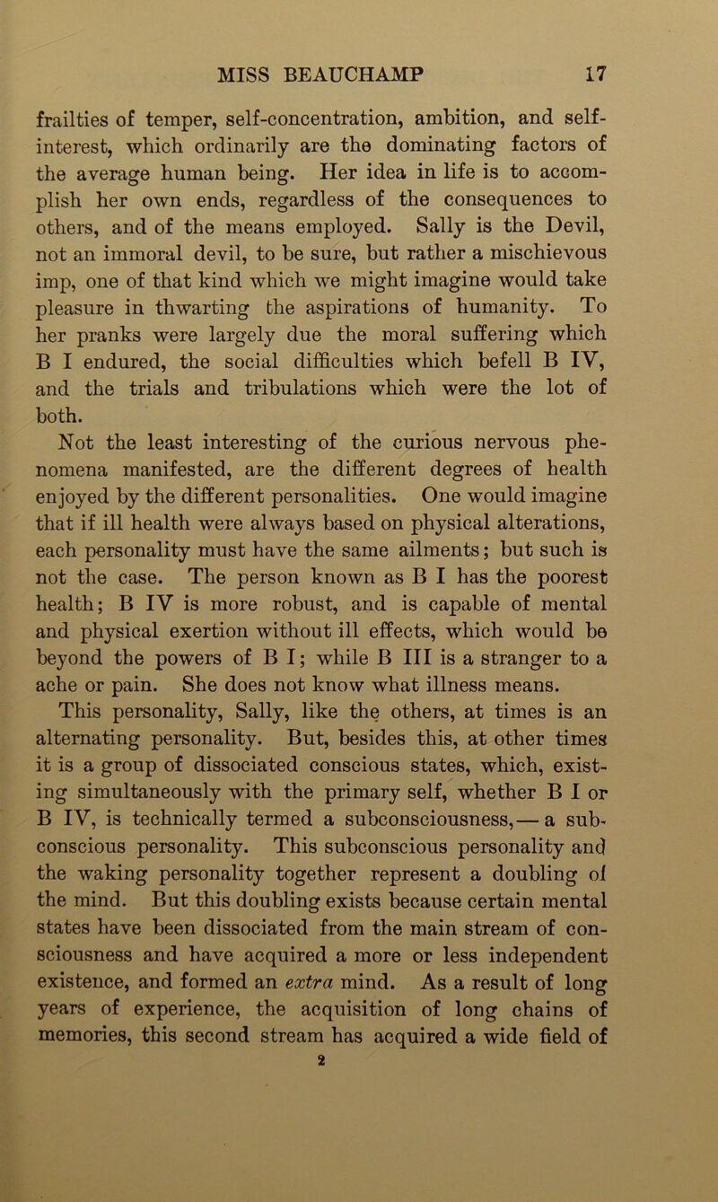 frailties of temper, self-concentration, ambition, and self- interest, which ordinarily are the dominating factors of the average human being. Her idea in life is to accom- plish her own ends, regardless of the consequences to others, and of the means employed. Sally is the Devil, not an immoral devil, to be sure, but rather a mischievous imp, one of that kind which we might imagine would take pleasure in thwarting the aspirations of humanity. To her pranks were largely due the moral suffering which B I endured, the social difficulties which befell B IV, and the trials and tribulations which were the lot of both. Not the least interesting of the curious nervous phe- nomena manifested, are the different degrees of health enjoyed by the different personalities. One would imagine that if ill health were always based on physical alterations, each personality must have the same ailments; but such is not the case. The person known as B I has the poorest health; B IV is more robust, and is capable of mental and physical exertion without ill effects, which would be beyond the powers of B I; while B III is a stranger to a ache or pain. She does not know what illness means. This personality, Sally, like the others, at times is an alternating personality. But, besides this, at other times it is a group of dissociated conscious states, which, exist- ing simultaneously with the primary self, whether B I or B IV, is technically termed a subconsciousness,— a sub- conscious personality. This subconscious personality and the waking personality together represent a doubling of the mind. But this doubling exists because certain mental states have been dissociated from the main stream of con- sciousness and have acquired a more or less independent existence, and formed an extra mind. As a result of long years of experience, the acquisition of long chains of memories, this second stream has acquired a wide field of 2