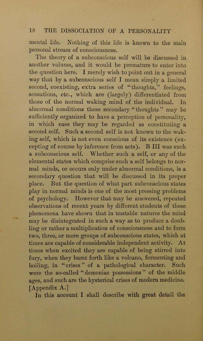 mental life. Nothing of this life is known to the main personal stream of consciousness. The theory of a subconscious self will be discussed in another volume, and it would be premature to enter into the question here. I merely wish to point out in a general way that by a subconscious self I mean simply a limited second, coexisting, extra series of “thoughts,” feelings, sensations, etc., which are (largely) differentiated from those of the normal waking mind of the individual. In abnormal conditions these secondary “ thoughts ” may be sufficiently organized to have a perception of personality, in which case they may be regarded as constituting a second self. Such a second self is not known to the wak- ing self, which is not even conscious of its existence (ex- cepting of course by inference from acts). B III was such a subconscious self. Whether such a self, or any of the elemental states which comprise such a self belongs to nor- mal minds, or occurs only under abnormal conditions, is a secondary question that will be discussed in its proper place. But the question of what part subconscious states play in normal minds is one of the most pressing problems of psychology. However that may be answered, repeated observations of recent years by different students of these phenomena have shown that in unstable natures the mind may be disintegrated in such a way as to produce a doub- ling or rather a multiplication of consciousness and to form two, three, or more groups of subconscious states, which at times are capable of considerable independent activity. At times when excited they are capable of being stirred into fury, when they burst forth like a volcano, fermenting and boiling, in “crises” of a pathological character. Such were the so-called “demoniac possessions” of the middle ages, and such are the hysterical crises of modern medicine. [Appendix A.] In this account I shall describe with great detail the