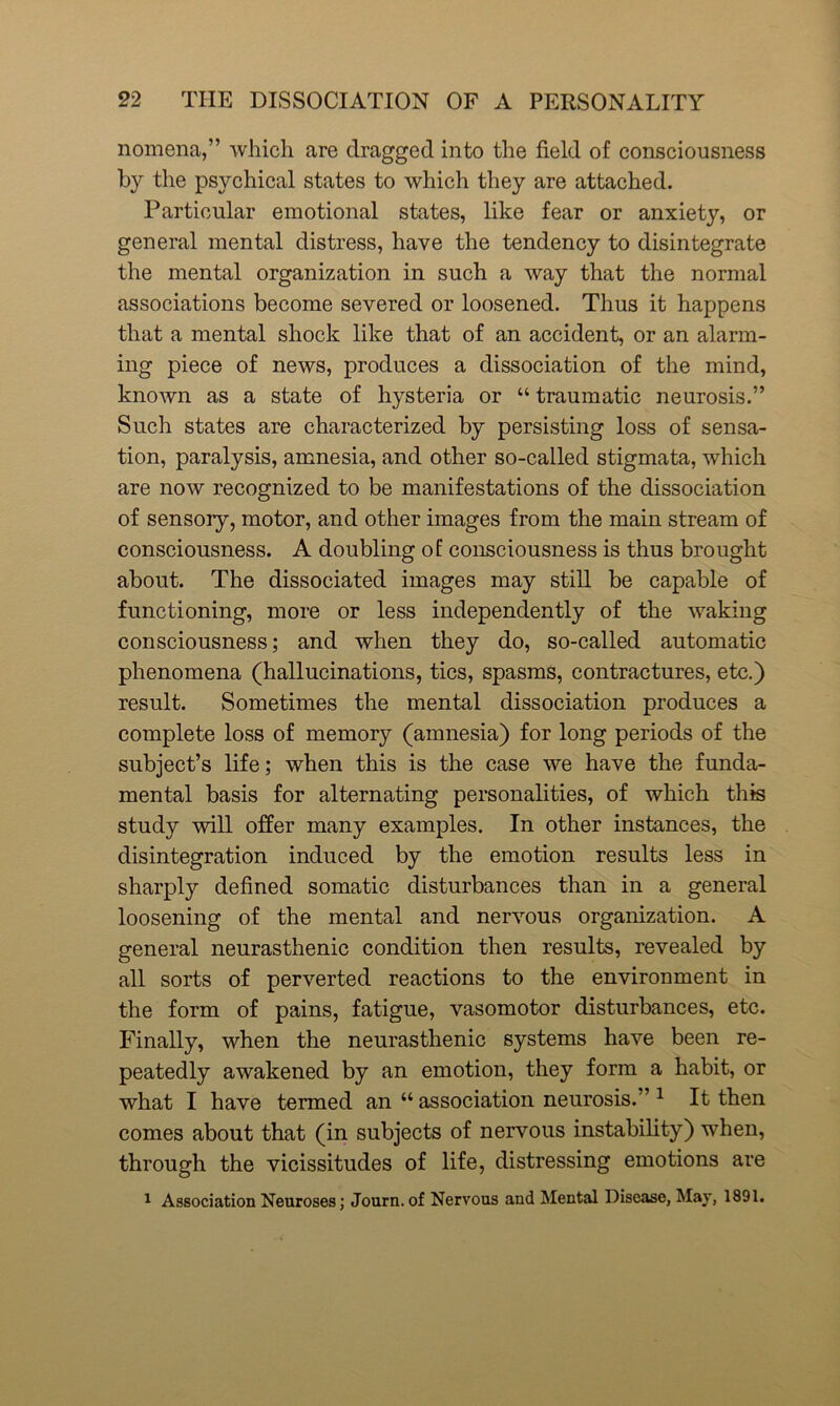nomena,” which are dragged into the field of consciousness by the psychical states to which they are attached. Particular emotional states, like fear or anxiety, or general mental distress, have the tendency to disintegrate the mental organization in such a way that the normal associations become severed or loosened. Thus it happens that a mental shock like that of an accident, or an alarm- ing piece of news, produces a dissociation of the mind, known as a state of hysteria or “ traumatic neurosis.” Such states are characterized by persisting loss of sensa- tion, paralysis, amnesia, and other so-called stigmata, which are now recognized to be manifestations of the dissociation of sensory, motor, and other images from the main stream of consciousness. A doubling of consciousness is thus brought about. The dissociated images may still be capable of functioning, more or less independently of the waking consciousness; and when they do, so-called automatic phenomena (hallucinations, tics, spasms, contractures, etc.) result. Sometimes the mental dissociation produces a complete loss of memory (amnesia) for long periods of the subject’s life; when this is the case we have the funda- mental basis for alternating personalities, of which this study will offer many examples. In other instances, the disintegration induced by the emotion results less in sharply defined somatic disturbances than in a general loosening of the mental and nervous organization. A general neurasthenic condition then results, revealed by all sorts of perverted reactions to the environment in the form of pains, fatigue, vasomotor disturbances, etc. Finally, when the neurasthenic systems have been re- peatedly awakened by an emotion, they form a habit, or what I have termed an “ association neurosis.” 1 It then comes about that (in subjects of nervous instability) when, through the vicissitudes of life, distressing emotions are 1 Association Neuroses; Journ. of Nervous and Mental Disease, May, 1891.