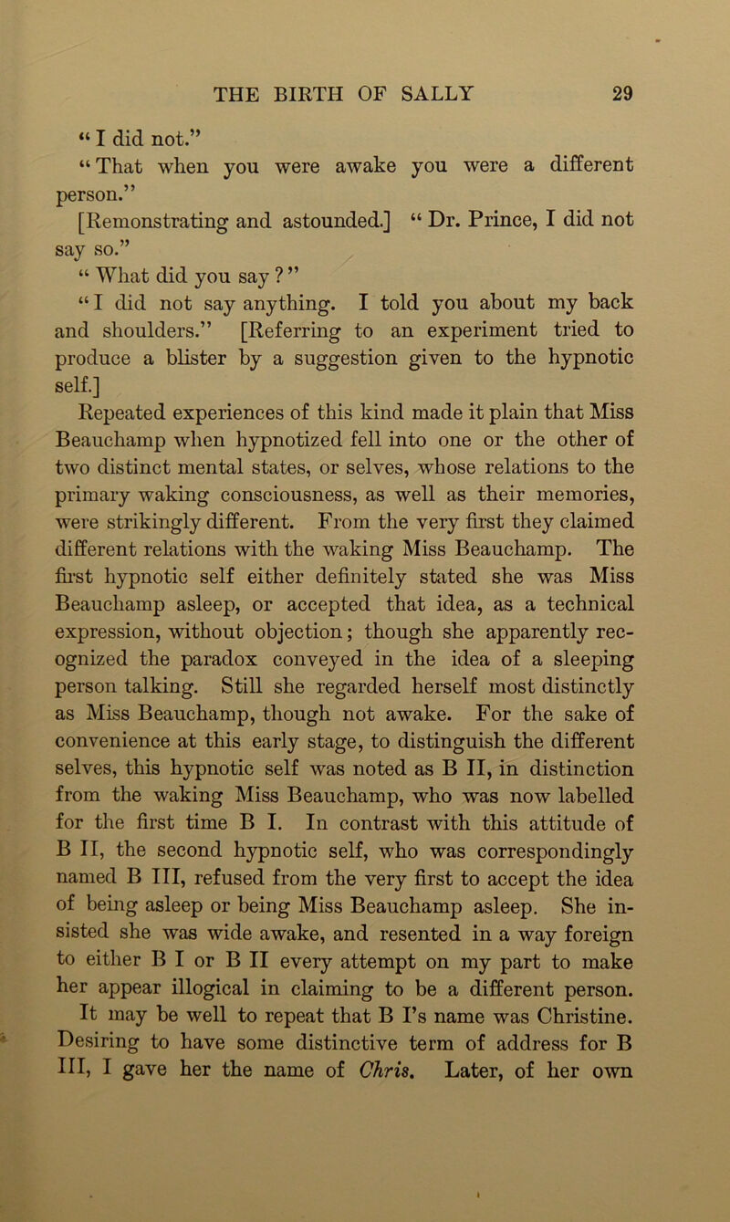 “ I did not.” “ That when you were awake you were a different person.” [Remonstrating and astounded.] “ Dr. Prince, I did not say so.” “ What did you say ? ” “ I did not say anything. I told you about my back and shoulders.” [Referring to an experiment tried to produce a blister by a suggestion given to the hypnotic self.] Repeated experiences of this kind made it plain that Miss Beauchamp when hypnotized fell into one or the other of two distinct mental states, or selves, whose relations to the primary waking consciousness, as well as their memories, were strikingly different. From the very first they claimed different relations with the waking Miss Beauchamp. The first hypnotic self either definitely stated she was Miss Beauchamp asleep, or accepted that idea, as a technical expression, without objection; though she apparently rec- ognized the paradox conveyed in the idea of a sleeping person talking. Still she regarded herself most distinctly as Miss Beauchamp, though not awake. For the sake of convenience at this early stage, to distinguish the different selves, this hypnotic self was noted as B II, in distinction from the waking Miss Beauchamp, who was now labelled for the first time B I. In contrast with this attitude of B II, the second hypnotic self, who was correspondingly named B III, refused from the very first to accept the idea of being asleep or being Miss Beauchamp asleep. She in- sisted she was wide awake, and resented in a way foreign to either B I or B II every attempt on my part to make her appear illogical in claiming to be a different person. It may be well to repeat that B I’s name was Christine. Desiring to have some distinctive term of address for B III, I gave her the name of Chris. Later, of her own