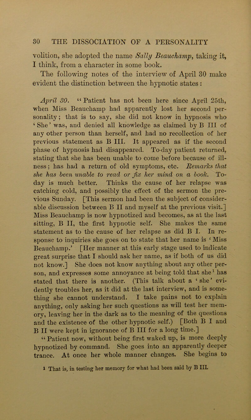 volition, she adopted the name Sally Beauchamp, taking it, I think, from a character in some book. The following notes of the interview of April 30 make evident the distinction between the hypnotic states : April 30. “Patient has not been here since April 25th, when Miss Beauchamp had apparently lost her second per- sonality ; that is to say, she did not know in hypnosis who ‘She’ was, and denied all knowledge as claimed by B III of any other person than herself, and had no recollection of her previous statement as B III. It appeared as if the second phase of hypnosis had disappeared. To-day patient returned, stating that she has been unable to come before because of ill- ness ; has had a return of old symptoms, etc. Remarks that she has been unable to read or fix her mind on a book. To- day is much better. Thinks the cause of her relapse was catching cold, and possibly the effect of the sermon the pre- vious Sunday. [This sermon had been the subject of consider- able discussion between B II and myself at the previous visit.] Miss Beauchamp is now hypnotized and becomes, as at the last sitting, B II, the first hypnotic self. She makes the same statement as to the cause of her relapse as did B I. In re- sponse to inquiries she goes on to state that her name is ‘ Miss Beauchamp.’ [Her manner at this early stage used to indicate great surprise that I should ask her name, as if both of us did not know.] She does not know anything about any other per- son, and expresses some annoyance at being told that she1 has stated that there is another. (This talk about a ‘ she ’ evi- dently troubles her, as it did at the last interview, and is some- thing she cannot understand. I take pains not to explain anything, only asking her such questions as will test her mem- ory, leaving her in the dark as to the meaning of the questions and the existence of the other hypnotic self.) [Both B I and B II were kept in ignorance of B III for a long time.] “ Patient now, without being first waked up, is more deeply hypnotized by command. She goes into an apparently deeper trance. At once her whole manner changes. She begins to 1 That is, in testing her memory for what had been said by B IIL