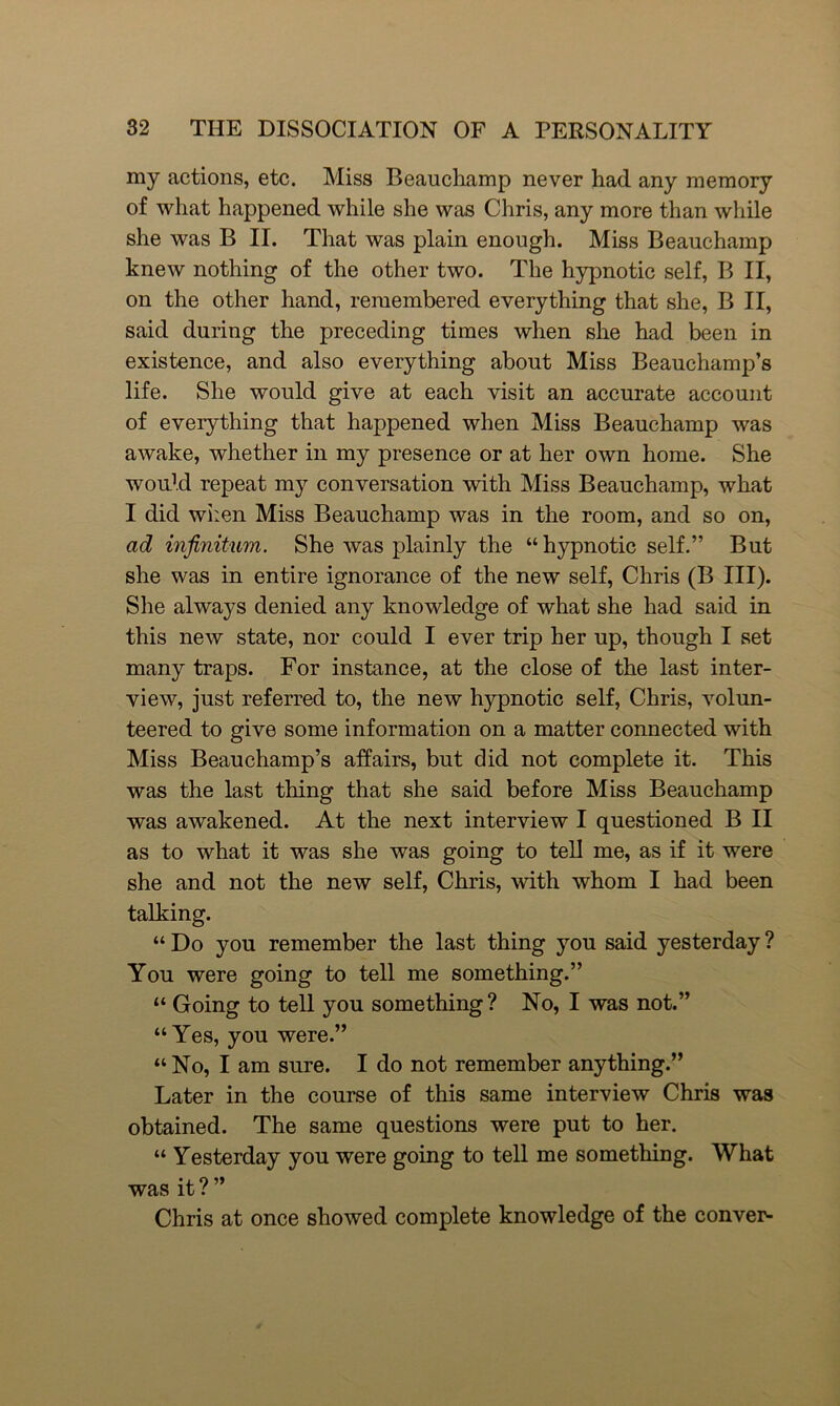 my actions, etc. Miss Beauchamp never had any memory of what happened while she was Chris, any more than while she was B II. That was plain enough. Miss Beauchamp knew nothing of the other two. The hypnotic self, B II, on the other hand, remembered everything that she, B II, said during the preceding times when she had been in existence, and also everything about Miss Beauchamp’s life. She would give at each visit an accurate account of everything that happened when Miss Beauchamp was awake, whether in my presence or at her own home. She would repeat my conversation with Miss Beauchamp, what I did when Miss Beauchamp was in the room, and so on, ad infinitum. She was plainly the “hypnotic self.” But she was in entire ignorance of the new self, Chris (B III). She always denied any knowledge of what she had said in this new state, nor could I ever trip her up, though I set many traps. For instance, at the close of the last inter- view, just referred to, the new hypnotic self, Chris, volun- teered to give some information on a matter connected with Miss Beauchamp’s affairs, but did not complete it. This was the last thing that she said before Miss Beauchamp was awakened. At the next interview I questioned B II as to what it was she was going to tell me, as if it were she and not the new self, Chris, with whom I had been talking. “ Do you remember the last thing you said yesterday ? You were going to tell me something.” “ Going to tell you something? No, I was not.” “Yes, you were.” “No, I am sure. I do not remember anything.” Later in the course of this same interview Chris was obtained. The same questions were put to her. “ Yesterday you were going to tell me something. What was it ? ” Chris at once showed complete knowledge of the conver-