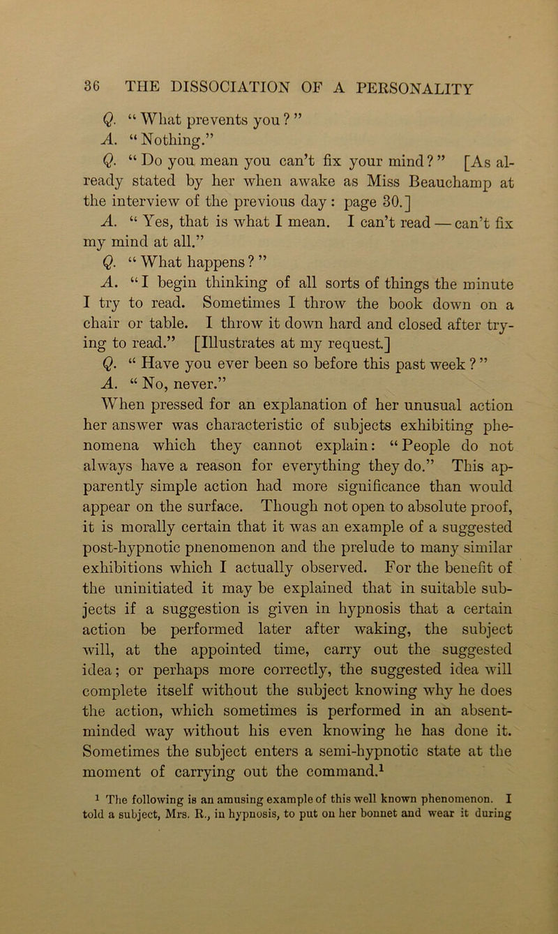 Q. “ What prevents you ? ” A. “Nothing.” Q. “ Do you mean you can’t fix your mind ? ” [As al- ready stated by her when awake as Miss Beauchamp at the interview of the previous day: page 30.] A. “ Yes, that is what I mean. I can’t read — can’t fix my mind at all.” Q. “ What happens ? ” A. “ I begin thinking of all sorts of things the minute I try to read. Sometimes I throw the book down on a chair or table. I throw it down hard and closed after try- ing to read.” [Illustrates at my request.] Q. “ Have you ever been so before this past week ? ” A. “ No, never.” When pressed for an explanation of her unusual action her answer was characteristic of subjects exhibiting phe- nomena which they cannot explain: “ People do not always have a reason for everything they do.” This ap- parently simple action had more significance than would appear on the surface. Though not open to absolute proof, it is morally certain that it was an example of a suggested post-hypnotic pnenomenon and the prelude to many similar exhibitions which I actually observed. For the benefit of the uninitiated it may be explained that in suitable sub- jects if a suggestion is given in hypnosis that a certain action be performed later after waking, the subject will, at the appointed time, carry out the suggested idea; or perhaps more correctly, the suggested idea will complete itself without the subject knowing why he does the action, which sometimes is performed in an absent- minded way without his even knowing he has done it. Sometimes the subject enters a semi-hypnotic state at the moment of carrying out the command.1 1 The following is an amusing example of this well known phenomenon. I told a subject, Mrs. R., in hypnosis, to put on her bonnet and wear it during