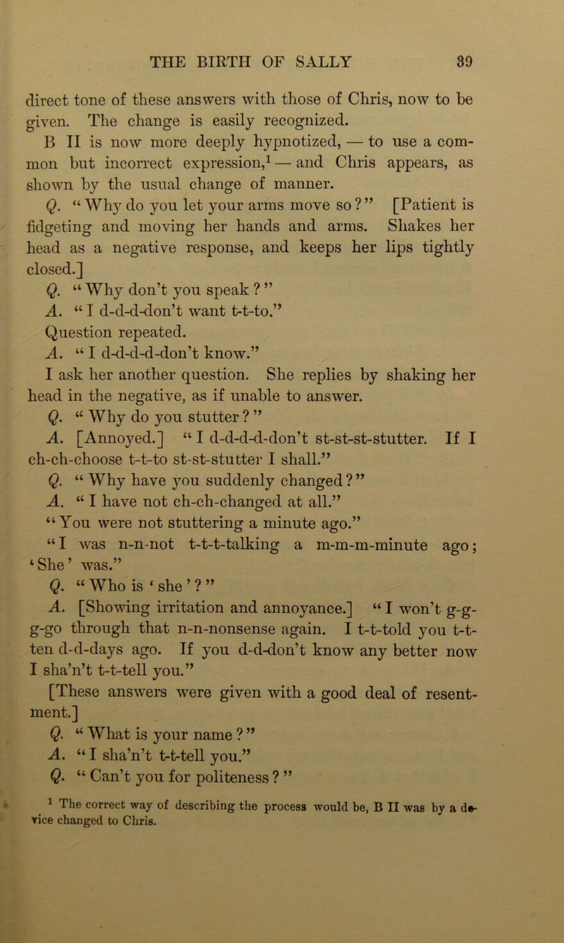 direct tone of these answers with those of Chris, now to be given. The change is easily recognized. B II is now more deeply hypnotized, — to use a com- mon but incorrect expression,1 — and Chris appears, as shown by the usual change of manner. Q. “ Why do you let your arms move so ? ” [Patient is fidgeting and moving her hands and arms. Shakes her head as a negative response, and keeps her lips tightly closed.] Q. “ Why don’t you speak ? ” A. “ I d-d-d-don’t want t-t-to.” Question repeated. A. “ I d-d-d-d-don’t know.” I ask her another question. She replies by shaking her head in the negative, as if unable to answer. Q. “ Why do you stutter ? ” A. [Annoyed.] “ I d-d-d-d-don’t st-st-st-stutter. If I ch-ch-choose t-t-to st-st-stutter I shall.” Q. “ Why have you suddenly changed ? ” A. “ I have not ch-ch-changed at all.” “You were not stuttering a minute ago.” “ I was n-n-not t-t-t-talking a m-m-m-minute ago; ‘She’ was.” Q. “ Who is 4 she ’ ? ” A. [Showing irritation and annoyance.] “ I won’t g-g- g-go through that n-n-nonsense again. I t-t-told you t-t- ten d-d-days ago. If you d-d-don’t know any better now I sha’n’t t-t-tell you.” [These answers were given with a good deal of resent- ment.] Q. “ What is your name ? ” A. “ I sha’n’t t-t-tell you.” Q. “ Can’t you for politeness ? ” 1 The correct way of describing the process would be, B II was by a de- vice changed to Chris.