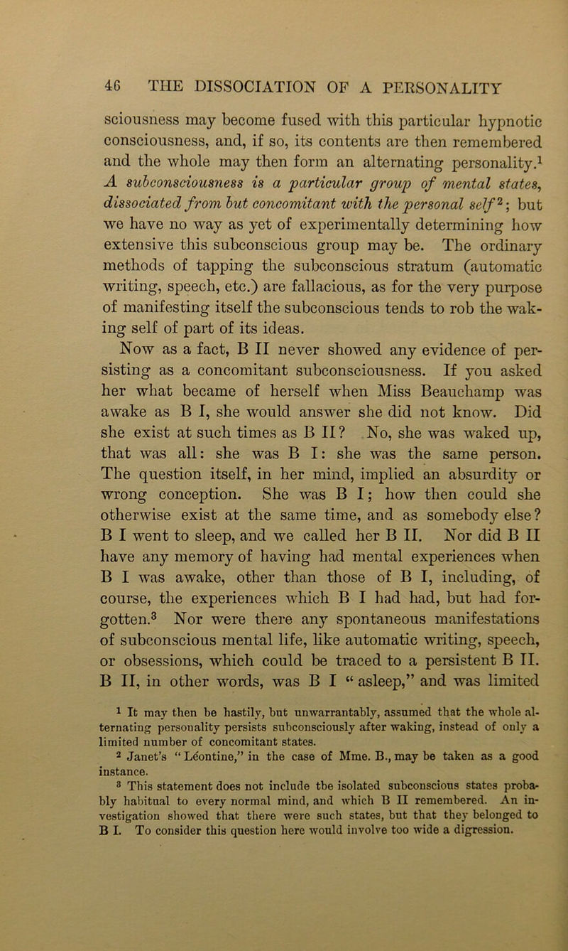 sciousness may become fused with this particular hypnotic consciousness, and, if so, its contents are then remembered and the whole may then form an alternating personality.1 A subconsciousness is a particular group of mental states, dissociated from but concomitant with the personal self2; but we have no way as yet of experimentally determining how extensive this subconscious group may be. The ordinary methods of tapping the subconscious stratum (automatic writing, speech, etc.) are fallacious, as for the very purpose of manifesting itself the subconscious tends to rob the wak- ing self of part of its ideas. Now as a fact, B II never showed any evidence of per- sisting as a concomitant subconsciousness. If you asked her what became of herself when Miss Beauchamp was awake as B I, she would answer she did not know. Did she exist at such times as B II? No, she was waked up, that was all: she was B I: she was the same person. The question itself, in her mind, implied an absurdity or wrong conception. She was B I; how then could she otherwise exist at the same time, and as somebody else ? B I went to sleep, and we called her B II. Nor did B II have any memory of having had mental experiences when B I was awake, other than those of B I, including, of course, the experiences which B I had had, but had for- gotten.3 Nor were there any spontaneous manifestations of subconscious mental life, like automatic writing, speech, or obsessions, which could be traced to a persistent B II. B II, in other words, was B I “ asleep,” and was limited 1 It may then be hastily, but unwarrantably, assumed that the whole al- ternating personality persists subconsciously after waking, instead of only a limited number of concomitant states. 2 Janet’s “ Leontine,” in the case of Mme. B., may be taken as a good instance. 3 This statement does not include tbe isolated subconscious states probar bly habitual to every normal mind, and which B II remembered. An in- vestigation showed that there were such states, but that they belonged to