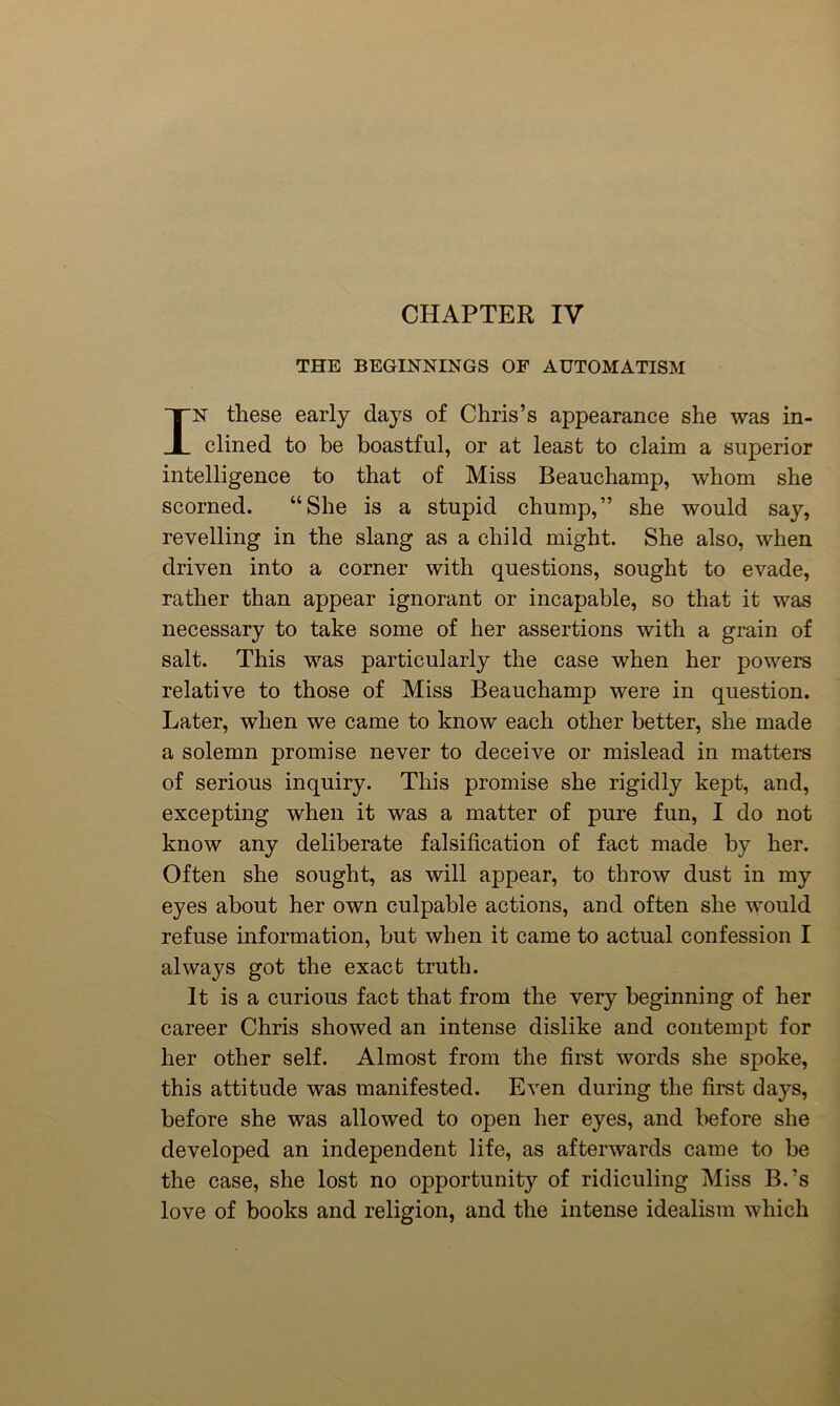 CHAPTER IV THE BEGINNINGS OP AUTOMATISM IN these early days of Chris’s appearance she was in- clined to be boastful, or at least to claim a superior intelligence to that of Miss Beauchamp, whom she scorned. “She is a stupid chump,” she would say, revelling in the slang as a child might. She also, when driven into a corner with questions, sought to evade, rather than appear ignorant or incapable, so that it was necessary to take some of her assertions with a grain of salt. This was particularly the case when her powers relative to those of Miss Beauchamp were in question. Later, when we came to know each other better, she made a solemn promise never to deceive or mislead in matters of serious inquiry. This promise she rigidly kept, and, excepting when it was a matter of pure fun, I do not know any deliberate falsification of fact made by her. Often she sought, as will appear, to throw dust in my eyes about her own culpable actions, and often she would refuse information, but when it came to actual confession I always got the exact truth. It is a curious fact that from the very beginning of her career Chris showed an intense dislike and contempt for her other self. Almost from the first words she spoke, this attitude was manifested. Even during the first days, before she was allowed to open her eyes, and before she developed an independent life, as afterwards came to be the case, she lost no opportunity of ridiculing Miss B.’s love of books and religion, and the intense idealism which