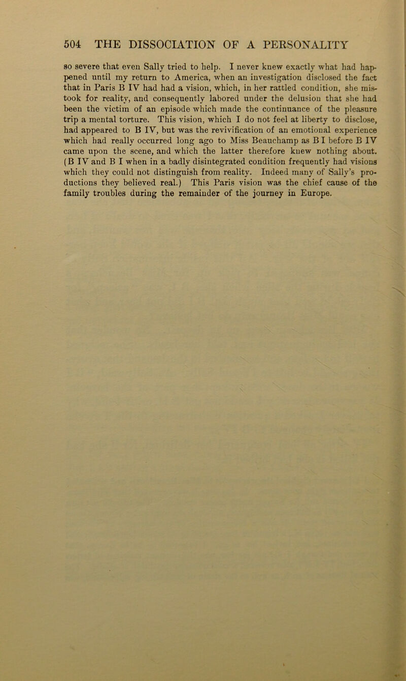 so severe that even Sally tried to help. I never knew exactly what had hap- pened until my return to America, when an investigation disclosed the fact that in Paris B IV had had a vision, which, in her rattled condition, she mis- took for reality, and consequently labored under the delusion that she had been the victim of an episode which made the continuance of the pleasure trip a mental torture. This vision, which I do not feel at liberty to disclose, had appeared to B IV, but was the revivification of an emotional experience which had really occurred long ago to Miss Beauchamp as B I before B IV came upon the scene, and which the latter therefore knew nothing about. (B IV and B I when in a badly disintegrated condition frequently had visions which they could not distinguish from reality. Indeed many of Sally’s pro- ductions they believed real.) This Paris vision was the chief cause of the family troubles during the remainder of the journey in Europe.