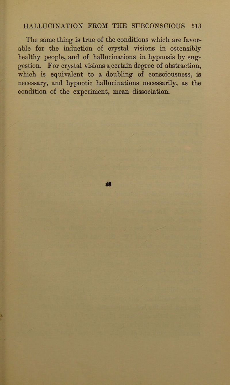 The same thing is true of the conditions which are favor- able for the induction of crystal visions in ostensibly healthy people, and of hallucinations in hypnosis by sug- gestion. For crystal visions a certain degree of abstraction, which is equivalent to a doubling of consciousness, is necessary, and hypnotic hallucinations necessarily, as the condition of the experiment, mean dissociation.