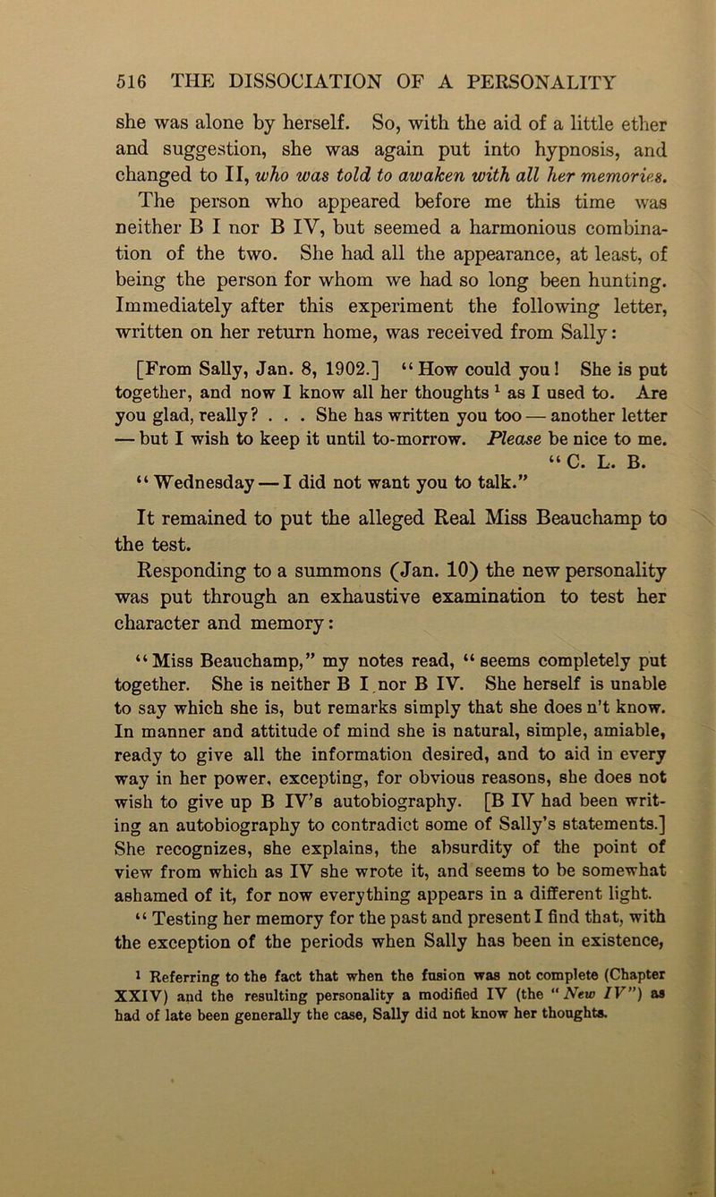 she was alone by herself. So, with the aid of a little ether and suggestion, she was again put into hypnosis, and changed to II, who was told to awaken with all her memories. The person who appeared before me this time was neither B I nor B IV, but seemed a harmonious combina- tion of the two. She had all the appearance, at least, of being the person for whom we had so long been hunting. Immediately after this experiment the following letter, written on her return home, was received from Sally: [From Sally, Jan. 8, 1902.] “How could you! She is put together, and now I know all her thoughts 1 as I used to. Are you glad, really ? . . . She has written you too — another letter — but I wish to keep it until to-morrow. Please be nice to me. “C. L. B. “ Wednesday — I did not want you to talk.” It remained to put the alleged Real Miss Beauchamp to the test. Responding to a summons (Jan. 10) the new personality was put through an exhaustive examination to test her character and memory: “Miss Beauchamp,” my notes read, “seems completely put together. She is neither B I.nor B IV. She herself is unable to say which she is, but remarks simply that she does n’t know. In manner and attitude of mind she is natural, simple, amiable, ready to give all the information desired, and to aid in every way in her power, excepting, for obvious reasons, she does not wish to give up B IVs autobiography. [B IV had been writ- ing an autobiography to contradict some of Sally’s statements.] She recognizes, she explains, the absurdity of the point of view from which as IV she wrote it, and seems to be somewhat ashamed of it, for now everything appears in a different light. “ Testing her memory for the past and present I find that, with the exception of the periods when Sally has been in existence, 1 Referring to the fact that when the fusion was not complete (Chapter XXIV) and the resulting personality a modified IV (the “New IV”) as had of late been generally the case, Sally did not know her thoughts.
