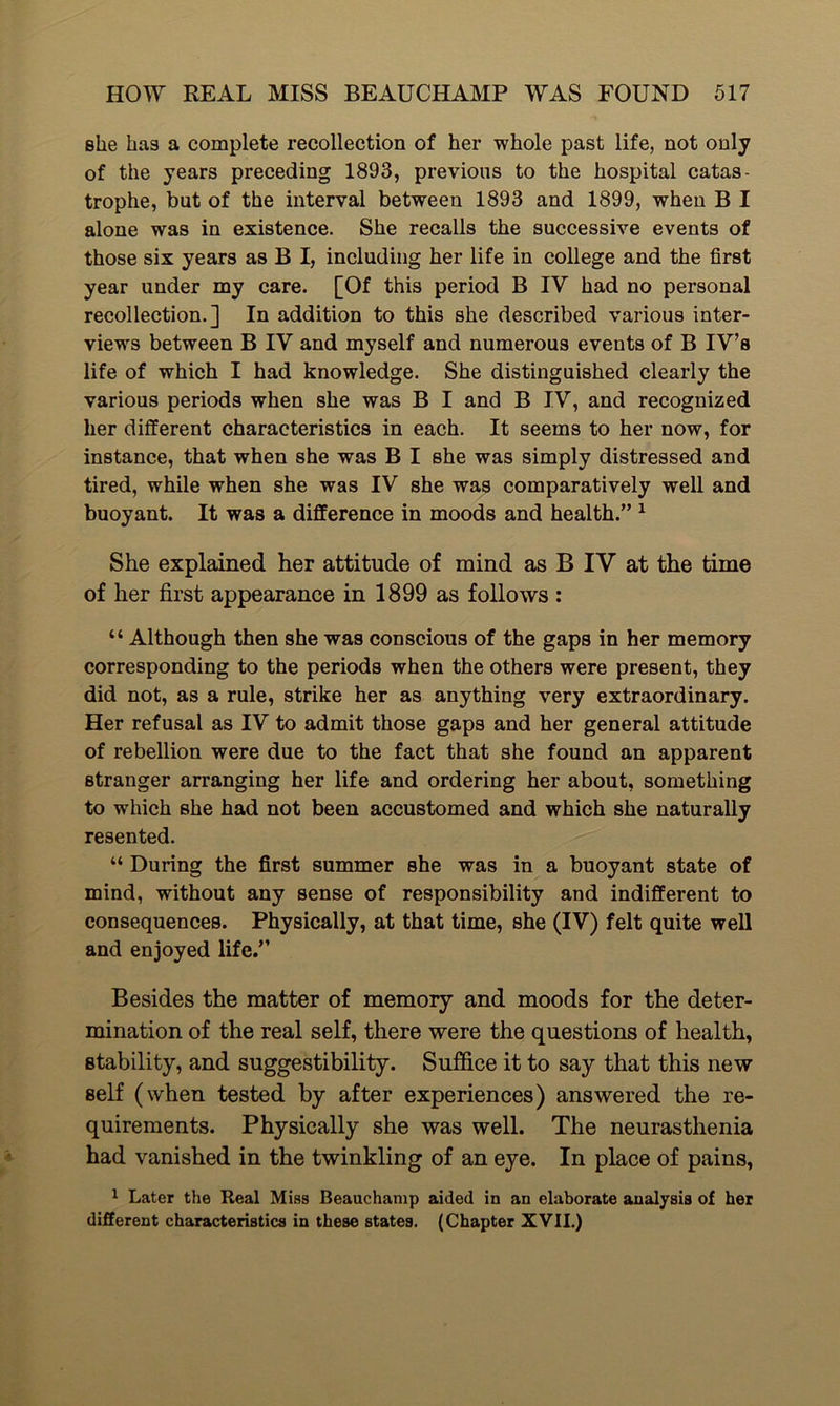 she has a complete recollection of her whole past life, not only of the years preceding 1893, previous to the hospital catas- trophe, but of the interval between 1893 and 1899, when B I alone was in existence. She recalls the successive events of those six years as B I, including her life in college and the first year under my care. [Of this period B IY had no personal recollection.] In addition to this she described various inter- views between B IV and myself and numerous events of B IY’s life of which I had knowledge. She distinguished clearly the various periods when she was B I and B IY, and recognized her different characteristics in each. It seems to her now, for instance, that when she was B I she was simply distressed and tired, while when she was IV she was comparatively well and buoyant. It was a difference in moods and health.” 1 She explained her attitude of mind as B IV at the time of her first appearance in 1899 as follows : “ Although then she was conscious of the gaps in her memory corresponding to the periods when the others were present, they did not, as a rule, strike her as anything very extraordinary. Her refusal as IV to admit those gaps and her general attitude of rebellion were due to the fact that she found an apparent stranger arranging her life and ordering her about, something to which she had not been accustomed and which she naturally resented. “ During the first summer she was in a buoyant state of mind, without any sense of responsibility and indifferent to consequences. Physically, at that time, she (IV) felt quite well and enjoyed life.” Besides the matter of memory and moods for the deter- mination of the real self, there were the questions of health, stability, and suggestibility. Suffice it to say that this new self (when tested by after experiences) answered the re- quirements. Physically she was well. The neurasthenia had vanished in the twinkling of an eye. In place of pains, 1 Later the Real Miss Beauchamp aided in an elaborate analysis of her different characteristics in these states. (Chapter XVII.)