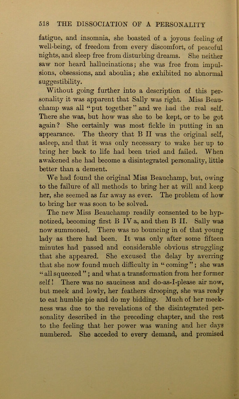 fatigue, and insomnia, she boasted of a joyous feeling of well-being, of freedom from every discomfort, of peaceful nights, and sleep free from disturbing dreams. She neither saw nor heard hallucinations; she was free from impul- sions, obsessions, and aboulia; she exhibited no abnormal suggestibility. Without going further into a description of this per- sonality it was apparent that Sally was right. Miss Beau- champ was all “ put together ” and we had the real self. There she was, but how was she to be kept, or to be got again? She certainly was most fickle in putting in an appearance. The theory that B II was the original self, asleep, and that it was only necessary to wake her up to bring her back to life had been tried and failed. When awakened she had become a disintegrated personality, little better than a dement. We had found the original Miss Beauchamp, but, owing to the failure of all methods to bring her at will and keep her, she seemed as far away as ever. The problem of how to bring her was soon to be solved. The new Miss Beauchamp readily consented to be hyp- notized, becoming first B IV a, and then B II. Sally was now summoned. There was no bouncing in of that young lady as there had been. It was only after some fifteen minutes had passed and considerable obvious struggling that she appeared. She excused the delay by averring that she now found much difficulty in “ coming ”; she was “ all squeezed ” ; and what a transformation from her former self! There was no sauciness and do-as-I-please air now, but meek and lowly, her feathers drooping, she was ready to eat humble pie and do my bidding. Much of her meek- ness was due to the revelations of the disintegrated per- sonality described in the preceding chapter, and the rest to the feeling that her power was waning and her days numbered. She acceded to every demand, and promised