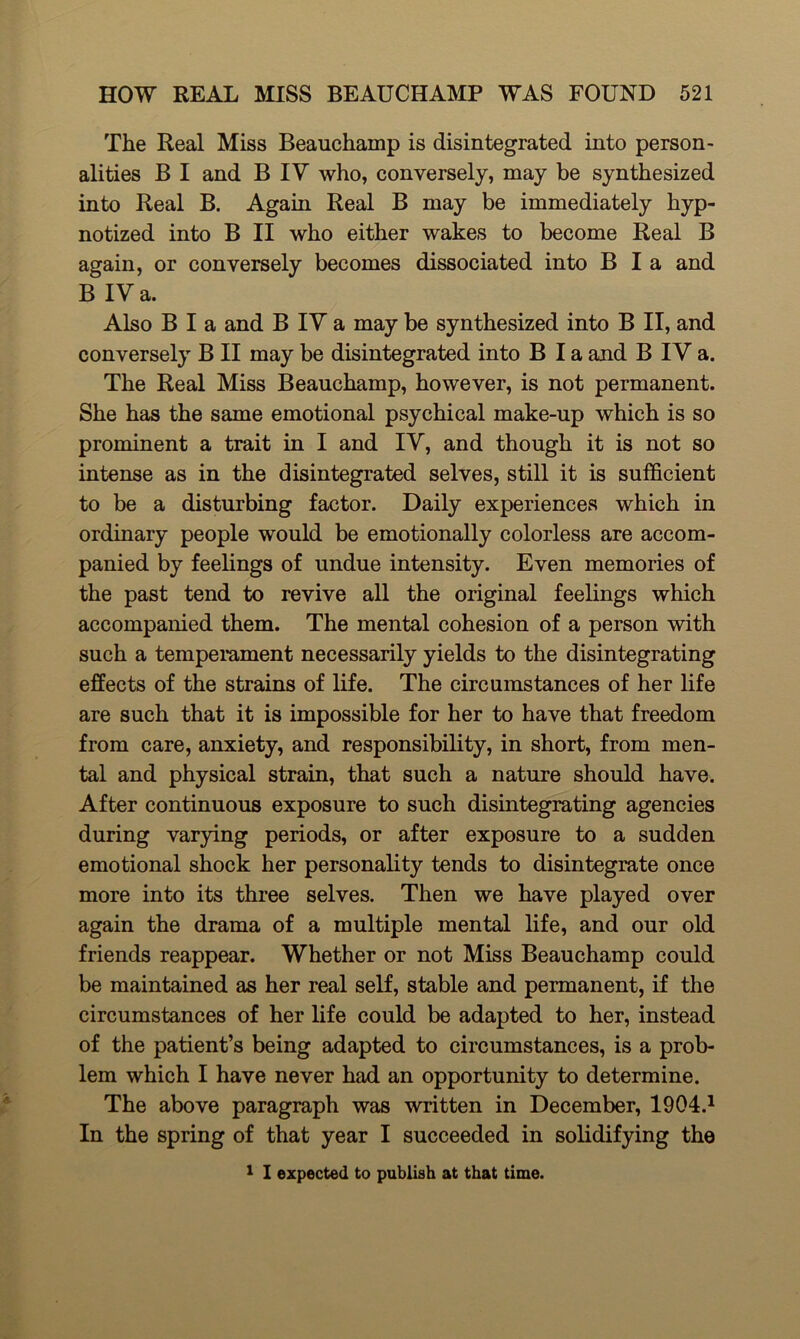 The Real Miss Beauchamp is disintegrated into person- alities B I and B IV who, conversely, may be synthesized into Real B. Again Real B may be immediately hyp- notized into B II who either wakes to become Real B again, or conversely becomes dissociated into B I a and B IV a. Also B I a and B IV a may be synthesized into B II, and conversely B II may be disintegrated into B I a and B IV a. The Real Miss Beauchamp, however, is not permanent. She has the same emotional psychical make-up which is so prominent a trait in I and IV, and though it is not so intense as in the disintegrated selves, still it is sufficient to be a disturbing factor. Daily experiences which in ordinary people would be emotionally colorless are accom- panied by feelings of undue intensity. Even memories of the past tend to revive all the original feelings which accompanied them. The mental cohesion of a person with such a temperament necessarily yields to the disintegrating effects of the strains of life. The circumstances of her life are such that it is impossible for her to have that freedom from care, anxiety, and responsibility, in short, from men- tal and physical strain, that such a nature should have. After continuous exposure to such disintegrating agencies during varying periods, or after exposure to a sudden emotional shock her personality tends to disintegrate once more into its three selves. Then we have played over again the drama of a multiple mental life, and our old friends reappear. Whether or not Miss Beauchamp could be maintained as her real self, stable and permanent, if the circumstances of her life could be adapted to her, instead of the patient’s being adapted to circumstances, is a prob- lem which I have never had an opportunity to determine. The above paragraph was written in December, 1904.1 In the spring of that year I succeeded in solidifying the 1 I expected to publish at that time.