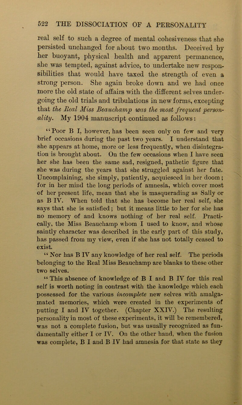 real self to such a degree of mental cohesiveness that she persisted unchanged for about two months. Deceived by her buoyant, physical health and apparent permanence, she was tempted, against advice, to undertake new respon- sibilities that would have taxed the strength of even a strong person. She again broke down and we had once more the old state of affairs with the different selves under- going the old trials and tribulations in new forms, excepting that the Real Miss Beauchamp was the most frequent person- ality. My 1904 manuscript continued as follows: ‘ ‘ Poor B I, however, has been seen only on few and very brief occasions during the past two years. I understand that she appears at home, more or less frequently, when disintegra- tion is brought about. On the few occasions when I have seen her she has been the same sad, resigned, pathetic figure that she was during the years that she struggled against her fate. Uncomplaining, she simply, patiently, acquiesced in her doom ; for in her mind the long periods of amnesia, which cover most of her present life, mean that she is masquerading as Sally or as B IV. When told that she has become her real self, she says that she is satisfied; but it means little to her for she has no memory of and knows nothing of her real self. Practi- cally, the Miss Beauchamp whom I used to know, and whose saintly character was described in the early part of this study, has passed from my view, even if she has not totally ceased to exist. “Nor has B IV any knowledge of her real self. The periods belonging to the Real Miss Beauchamp are blanks to these other two selves. “ This absence of knowledge of B I and B IV for this real self is worth noting in contrast with the knowledge which each possessed for the various incomplete new selves with amalga- mated memories, which were created in the experiments of putting I and IV together. (Chapter XXIV.) The resulting personality in most of these experiments, it will be remembered, was not a complete fusion, but was usually recognized as fun- damentally either I or IV. On the other hand, when the fusion was complete, B I and B IV had amnesia for that state as they