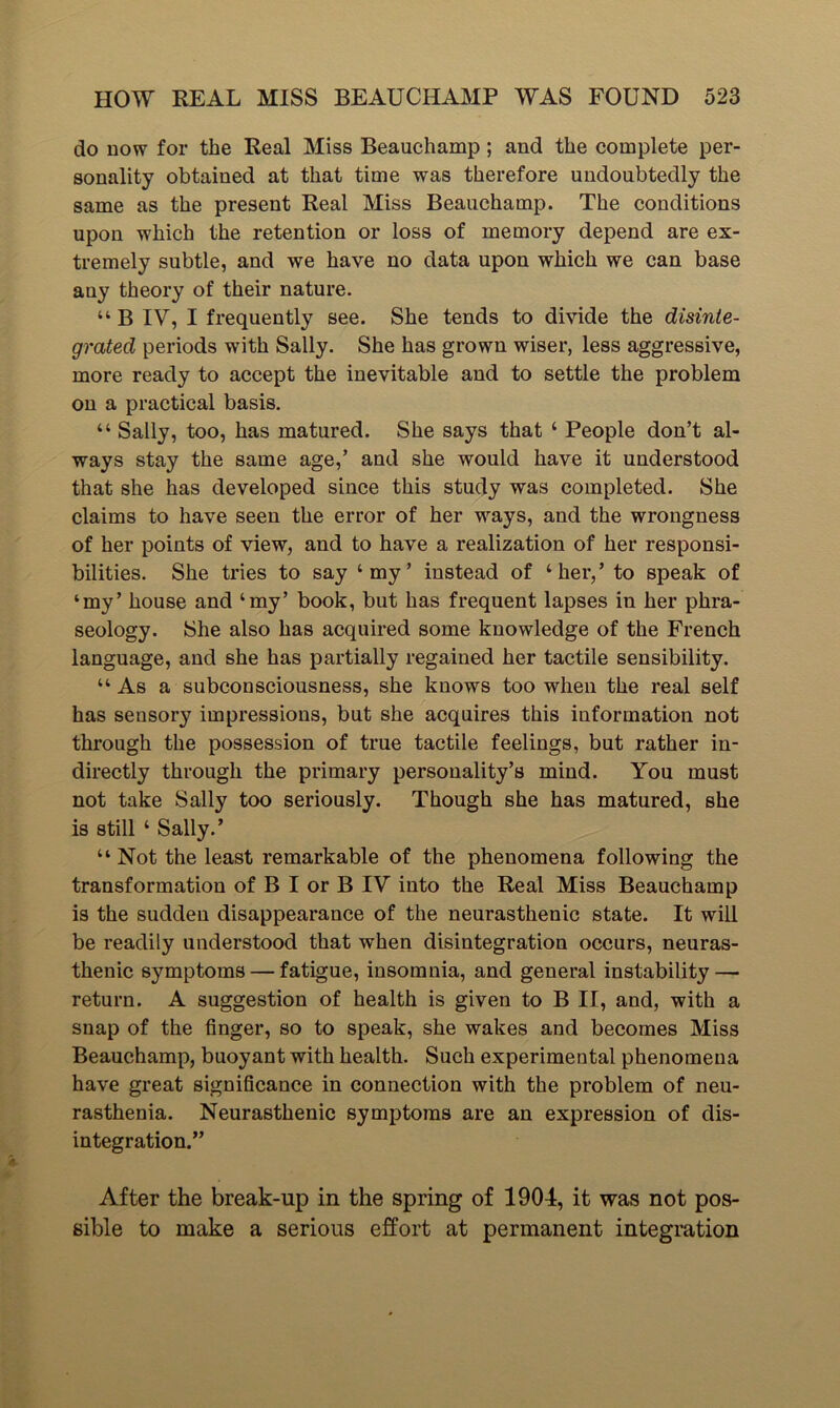 do now for the Real Miss Beauchamp ; and the complete per- sonality obtained at that time was therefore undoubtedly the same as the present Real Miss Beauchamp. The conditions upon which the retention or loss of memory depend are ex- tremely subtle, and we have no data upon which we can base any theory of their nature. “ B IV, I frequently see. She tends to divide the disinte- grated periods with Sally. She has grown wiser, less aggressive, more ready to accept the inevitable and to settle the problem on a practical basis. “ Sally, too, has matured. She says that ‘ People don’t al- ways stay the same age,’ and she would have it understood that she has developed since this study was completed. She claims to have seen the error of her ways, and the wrongness of her points of view, and to have a realization of her responsi- bilities. She tries to say ‘my’ instead of ‘her,’ to speak of ‘my’ house and ‘my’ book, but has frequent lapses in her phra- seology. She also has acquired some knowledge of the French language, and she has partially regained her tactile sensibility. “ As a subconsciousness, she knows too when the real self has sensory impressions, but she acquires this information not through the possession of true tactile feelings, but rather in- directly through the primary personality’s mind. You must not take Sally too seriously. Though she has matured, she is still ‘ Sally.’ “ Not the least remarkable of the phenomena following the transformation of B I or B IV into the Real Miss Beauchamp is the sudden disappearance of the neurasthenic state. It will be readily understood that when disintegration occurs, neuras- thenic symptoms — fatigue, insomnia, and general instability — return. A suggestion of health is given to B II, and, with a snap of the finger, so to speak, she wakes and becomes Miss Beauchamp, buoyant with health. Such experimental phenomena have great significance in connection with the problem of neu- rasthenia. Neurasthenic symptoms are an expression of dis- integration.” After the break-up in the spring of 1904, it was not pos- sible to make a serious effort at permanent integration