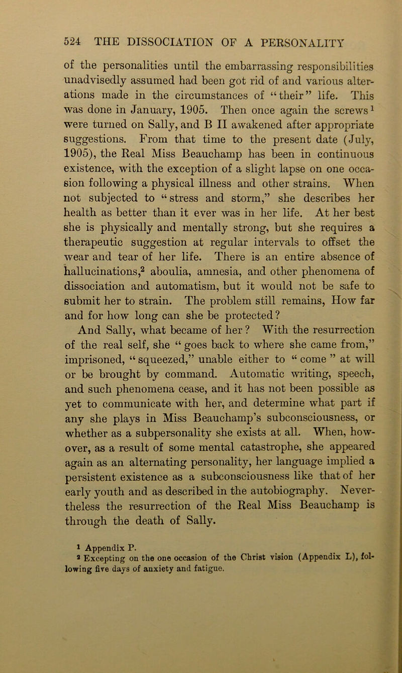 of the personalities until the embarrassing responsibilities unadvisedly assumed had been got rid of and various alter- ations made in the circumstances of “their” life. This was done in January, 1905. Then once again the screws1 were turned on Sally, and B II awakened after appropriate suggestions. From that time to the present date (July, 1905), the Real Miss Beauchamp has been in continuous existence, with the exception of a slight lapse on one occa- sion following a physical illness and other strains. When not subjected to “stress and storm,” she describes her health as better than it ever was in her life. At her best she is physically and mentally strong, but she requires a therapeutic suggestion at regular intervals to offset the wear and tear of her life. There is an entire absence of hallucinations,2 aboulia, amnesia, and other phenomena of dissociation and automatism, but it would not be safe to submit her to strain. The problem still remains, How far and for how long can she be protected ? And Sally, what became of her ? With the resurrection of the real self, she “ goes back to where she came from,” imprisoned, “ squeezed,” unable either to “ come ” at will or be brought by command. Automatic writing, speech, and such phenomena cease, and it has not been possible as yet to communicate with her, and determine what part if any she plays in Miss Beauchamp’s subconsciousness, or whether as a subpersonality she exists at all. When, how- over, as a result of some mental catastrophe, she appeared again as an alternating personality, her language implied a persistent existence as a subconsciousness like that of her early youth and as described in the autobiography. Never- theless the resurrection of the Real Miss Beauchamp is through the death of Sally. 1 Appendix P. a Excepting on the one occasion of the Christ vision (Appendix L), fol- lowing five days of anxiety and fatigue.