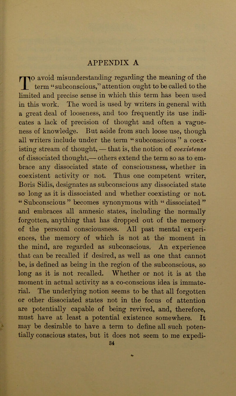 TO avoid misunderstanding regarding the meaning of the term “subconscious,” attention ought to be called to the limited and precise sense in which this term has been used in this work. The word is used by writers in general with a great deal of looseness, and too frequently its use indi- cates a lack of precision of thought and often a vague- ness of knowledge. But aside from such loose use, though all writers include under the term “ subconscious ” a coex- isting stream of thought, — that is, the notion of coexistence of dissociated thought,— others extend the term so as to em- brace any dissociated state of consciousness, whether in coexistent activity or not. Thus one competent writer, Boris Sidis, designates as subconscious any dissociated state so long as it is dissociated and whether coexisting or not. “ Subconscious ” becomes synonymous with “ dissociated ” and embraces all amnesic states, including the normally forgotten, anything that has dropped out of the memory of the personal consciousness. All past mental experi- ences, the memory of which is not at the moment in the mind, are regarded as subconscious. An experience that can be recalled if desired, as well as one that cannot be, is defined as being in the region of the subconscious, so long as it is not recalled. Whether or not it is at the moment in actual activity as a co-conscious idea is immate- rial. The underlying notion seems to be that all forgotten or other dissociated states not in the focus of attention are potentially capable of being revived, and, therefore, must have at least a potential existence somewhere. It may be desirable to have a term to define all such poten- tially conscious states, but it does not seem to me expedi-