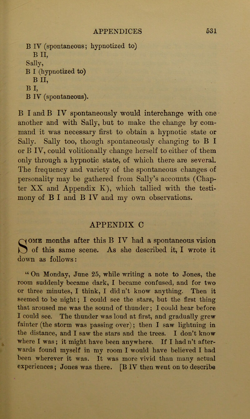 B IV (spontaneous; hypnotized to) B II, Sally, B I (hypnotized to) B II, BI, B IV (spontaneous). B I and B IV spontaneously would interchange with one another and with Sally, but to make the change by com- mand it was necessary first to obtain a hypnotic state or Sally. Sally too, though spontaneously changing to B I or B IV, could volitionally change herself to either of them only through a hypnotic state, of which there are several. The frequency and variety of the spontaneous changes of personality may be gathered from Sally’s accounts (Chap- ter XX and Appendix K), which tallied with the testi- mony of B I and B IV and my own observations. APPENDIX C Some months after this B IV had a spontaneous vision of this same scene. As she described it, I wrote it down as follows: “ On Monday, June 25, while writing a note to Jones, the room suddenly became dark, I became confused, and for two or three minutes, I think, I did n’t know anything. Then it seemed to be night; I could see the stars, but the first thing that aroused me was the sound of thunder; I could hear before I could see. The thunder was loud at first, and gradually grew fainter (the storm was passing over); then I saw lightning in the distance, and I saw the stars and the trees. I don’t know where I was; it might have been anywhere. If I had n’t after- wards found myself in my room I would have believed I had been wherever it was. It was more vivid than many actual experiences; Jones was there. [B IV then went on to describe