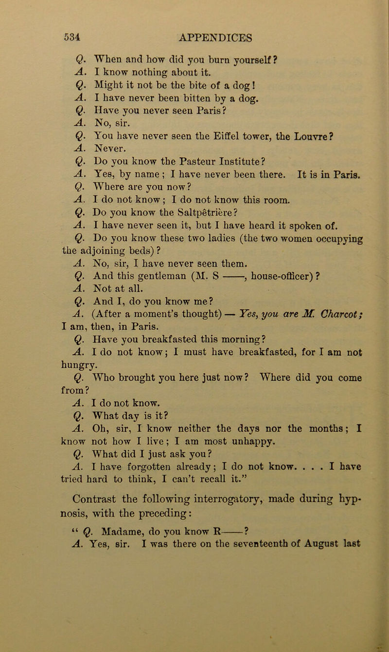 Q. When and how did you burn yourself? A. I know nothing about it. Q. Might it not be the bite of a dog! A. I have never been bitten by a dog. Q. Have you never seen Paris? A. No, sir. Q. You have never seen the Eiffel tower, the Louvre? A. Never. Q. Do you know the Pasteur Institute? A. Yes, by name ; I have never been there. It is in Paris. Q. Where are you now? A. I do not know; I do not know this room. Q. Do you know the Saltpetriere? A. I have never seen it, but I have heard it spoken of. Q. Do you know these two ladies (the two women occupying the adjoining beds) ? A. No, sir, I have never seen them. Q. And this gentleman (M. S , house-officer) ? A. Not at all. Q. And I, do you know me? A. (After a moment’s thought)— Yes, you are M. Charcot; I am, then, in Paris. Q. Have you breakfasted this morning? A. I do not know; I must have breakfasted, for I am not hungry. Q. Who brought you here just now ? Where did you come from? A. I do not know. Q. What day is it? A. Oh, sir, I know neither the days nor the months; I know not how I live; I am most unhappy. Q. What did I just ask you? A. I have forgotten already; I do not know. ... I have tried hard to think, I can’t recall it.” Contrast the following interrogatory, made during hyp- nosis, with the preceding: “ Q. Madame, do you know R ? A. Yes, sir. I was there on the seventeenth of August last