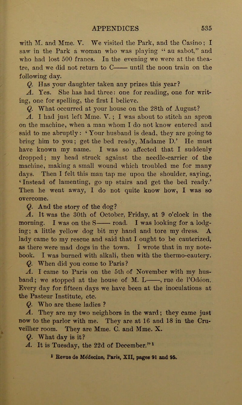 with M. and Mme. V. We visited the Park, and the Casino; I saw in the Park a woman who was playing “ au sabot,” and who had lost 500 francs. In the evening we were at the thea- tre, and we did not return to C until the noon train on the following day. Q. Has your daughter taken any prizes this year? A. Yes. She has had three: one for reading, one for writ- ing, one for spelling, the first I believe. Q. What occurred at your house on the 28th of August? A. I had just left Mme. V. ; I was about to stitch au apron on the machine, when a man whom I do not know entered and said to me abruptly: ‘ Your husband is dead, they are going to bring him to you; get the bed ready, Madame D.’ He must have known my name. I was so affected that I suddenly dropped; my head struck against the needle-carrier of the machine, making a small wound which troubled me for many days. Then I felt this man tap me upon the shoulder, saying, 4 Instead of lamenting, go up stairs and get the bed ready.’ Then he went away, I do not quite know how, I was so overcome. Q. And the story of the dog? A. It was the 30th of October, Friday, at 9 o’clock in the morning. I was on the S road. I was looking for a lodg- ing; a little yellow dog bit my hand and tore my dress. A lady came to my rescue and said that I ought to be cauterized, as there were mad dogs in the town. I wrote that in my note- book. I was burned with alkali, then with the thermo-cautery. Q. When did you come to Paris ? A. I came to Paris on the 5th of November with my hus- band ; we stopped at the house of M. L , rue de l’Odeon. Every day for fifteen days we have been at the inoculations at the Pasteur Institute, etc. Q. Who are these ladies ? A. They are my two neighbors in the ward; they came just now to the parlor with me. They are at 16 and 18 in the Cru- veilher room. They are Mme. C. and Mme. X. Q. What day is it? A. It is Tuesday, the 22d of December.”1 1 Revue de Medecine, Paris, XII, pages 91 and 95.