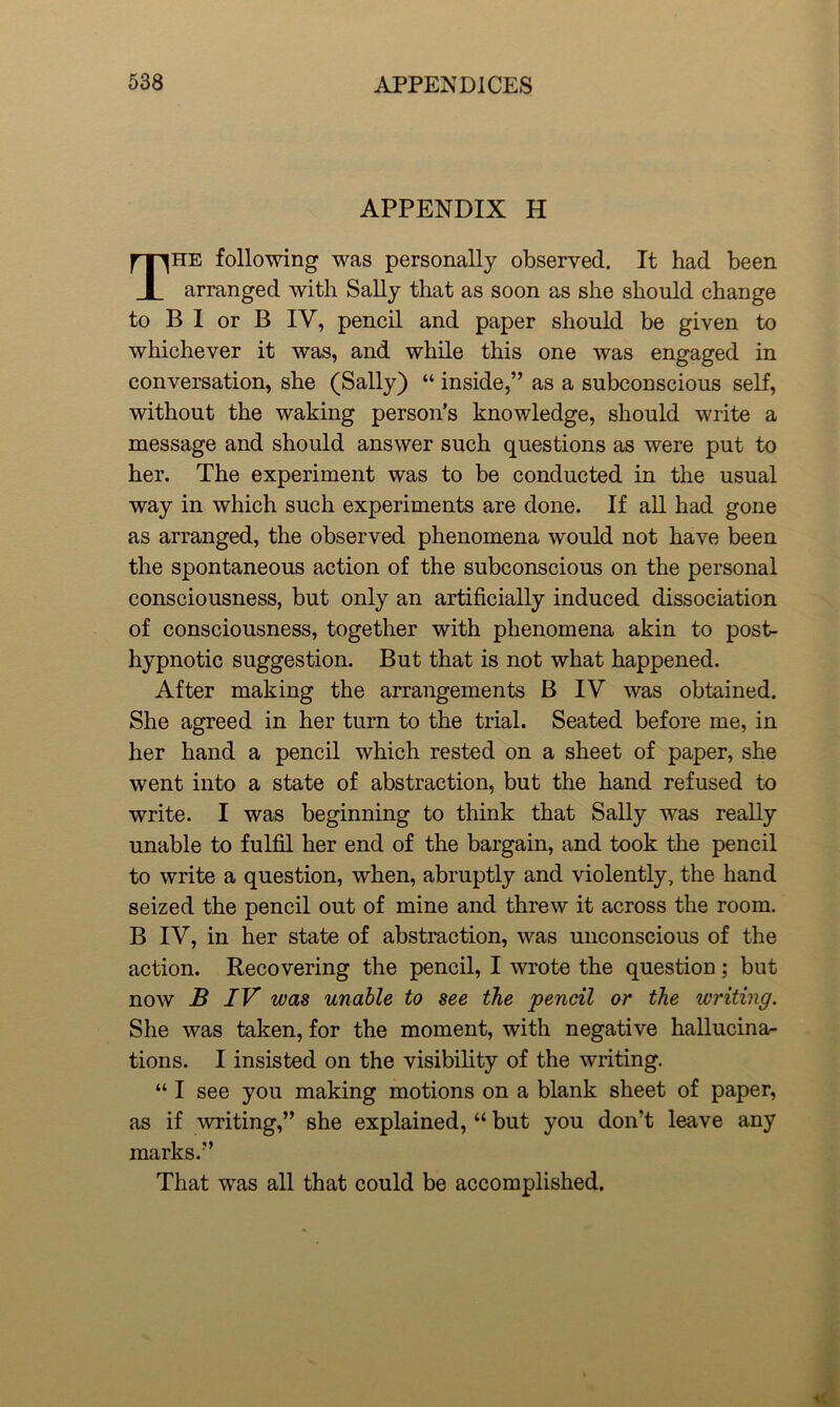 APPENDIX H The following was personally observed. It had been arranged with Sally that as soon as she should change to B I or B IV, pencil and paper should be given to whichever it was, and while this one was engaged in conversation, she (Sally) “ inside,’’ as a subconscious self, without the waking person’s knowledge, should write a message and should answer such questions as were put to her. The experiment was to be conducted in the usual way in which such experiments are done. If all had gone as arranged, the observed phenomena would not have been the spontaneous action of the subconscious on the personal consciousness, but only an artificially induced dissociation of consciousness, together with phenomena akin to post- hypnotic suggestion. But that is not what happened. After making the arrangements B IV was obtained. She agreed in her turn to the trial. Seated before me, in her hand a pencil which rested on a sheet of paper, she went into a state of abstraction, but the hand refused to write. I was beginning to think that Sally was really unable to fulfil her end of the bargain, and took the pencil to write a question, when, abruptly and violently, the hand seized the pencil out of mine and threw it across the room. B IV, in her state of abstraction, was unconscious of the action. Recovering the pencil, I wrote the question; but now B IV was unable to see the pencil or the writing. She was taken, for the moment, with negative hallucinar tions. I insisted on the visibility of the writing. “ I see you making motions on a blank sheet of paper, as if writing,” she explained, “ but you don’t leave any marks.” That was all that could be accomplished.