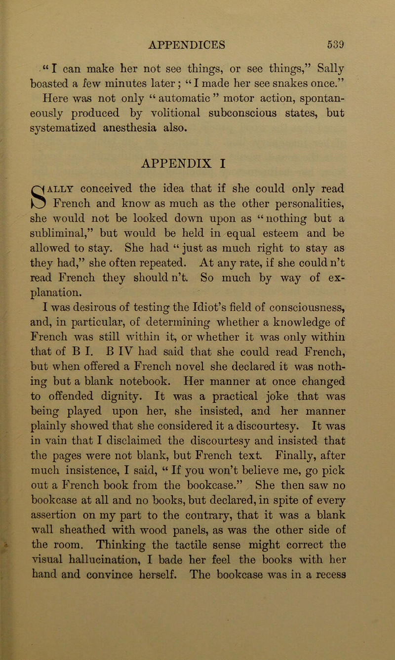 “ I can make her not see things, or see things,” Sally- boasted a few minutes later; “I made her see snakes once.” Here was not only “ automatic ” motor action, spontan- eously produced by volitional subconscious states, but systematized anesthesia also. APPENDIX I Sally conceived the idea that if she could only read French and know as much as the other personalities, she would not be looked down upon as “nothing but a subliminal,” but would be held in equal esteem and be allowed to stay. She had “ just as much right to stay as they had,” she often repeated. At any rate, if she could n’t read French they should n’t. So much by way of ex- planation. I was desirous of testing the Idiot’s field of consciousness, and, in particular, of determining whether a knowledge of French was still within it, or whether it was only within that of B I. B IV had said that she could read French, but when offered a French novel she declared it was noth- ing but a blank notebook. Her manner at once changed to offended dignity. It was a practical joke that was being played upon her, she insisted, and her manner plainly showed that she considered it a discourtesy. It was in vain that I disclaimed the discourtesy and insisted that the pages were not blank, but French text. Finally, after much insistence, I said, “ If you won’t believe me, go pick out a French book from the bookcase.” She then saw no bookcase at all and no books, but declared, in spite of every assertion on my part to the contrary, that it was a blank wall sheathed with wood panels, as was the other side of the room. Thinking the tactile sense might correct the visual hallucination, I bade her feel the books -with her hand and convince herself. The bookcase was in a recess