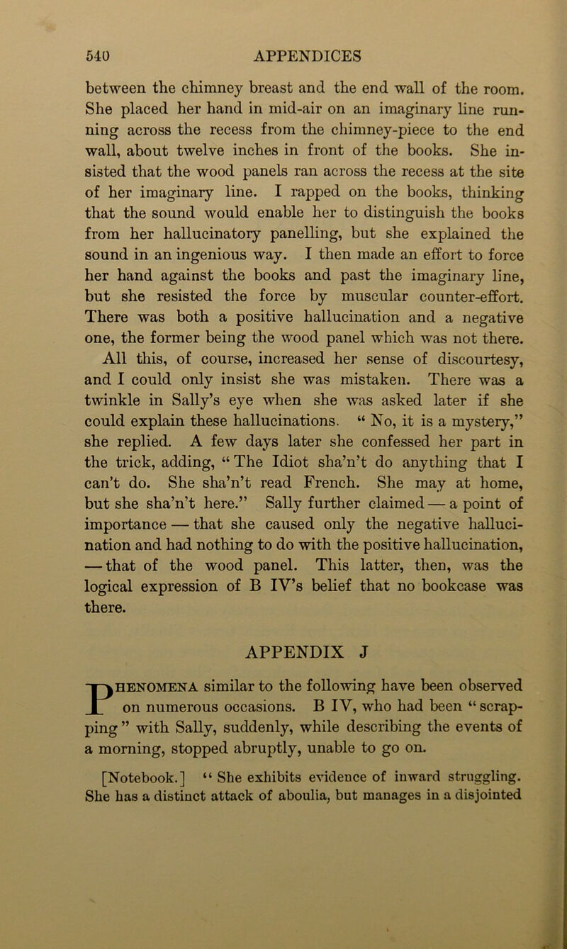 between the chimney breast and the end wall of the room. She placed her hand in mid-air on an imaginary line run- ning across the recess from the chimney-piece to the end wall, about twelve inches in front of the books. She in- sisted that the wood panels ran across the recess at the site of her imaginary line. I rapped on the books, thinking that the sound would enable her to distinguish the books from her hallucinatory panelling, but she explained the sound in an ingenious way. I then made an effort to force her hand against the books and past the imaginary line, but she resisted the force by muscular counter-effort. There was both a positive hallucination and a negative one, the former being the wood panel which was not there. All this, of course, increased her sense of discourtesy, and I could only insist she was mistaken. There was a twinkle in Sally’s eye when she was asked later if she could explain these hallucinations. “ No, it is a mystery,” she replied. A few days later she confessed her part in the trick, adding, “ The Idiot sha’n’t do anything that I can’t do. She sha’n’t read French. She may at home, but she sha’n’t here.” Sally further claimed — a point of importance — that she caused only the negative halluci- nation and had nothing to do with the positive hallucination, — that of the wood panel. This latter, then, was the logical expression of B IV’s belief that no bookcase was there. APPENDIX J Phenomena similar to the following have been observed on numerous occasions. B IV, who had been “ scrap- ping ” with Sally, suddenly, while describing the events of a morning, stopped abruptly, unable to go on. [Notebook.] “ She exhibits evidence of inward struggling. She has a distinct attack of aboulia, but manages in a disjointed