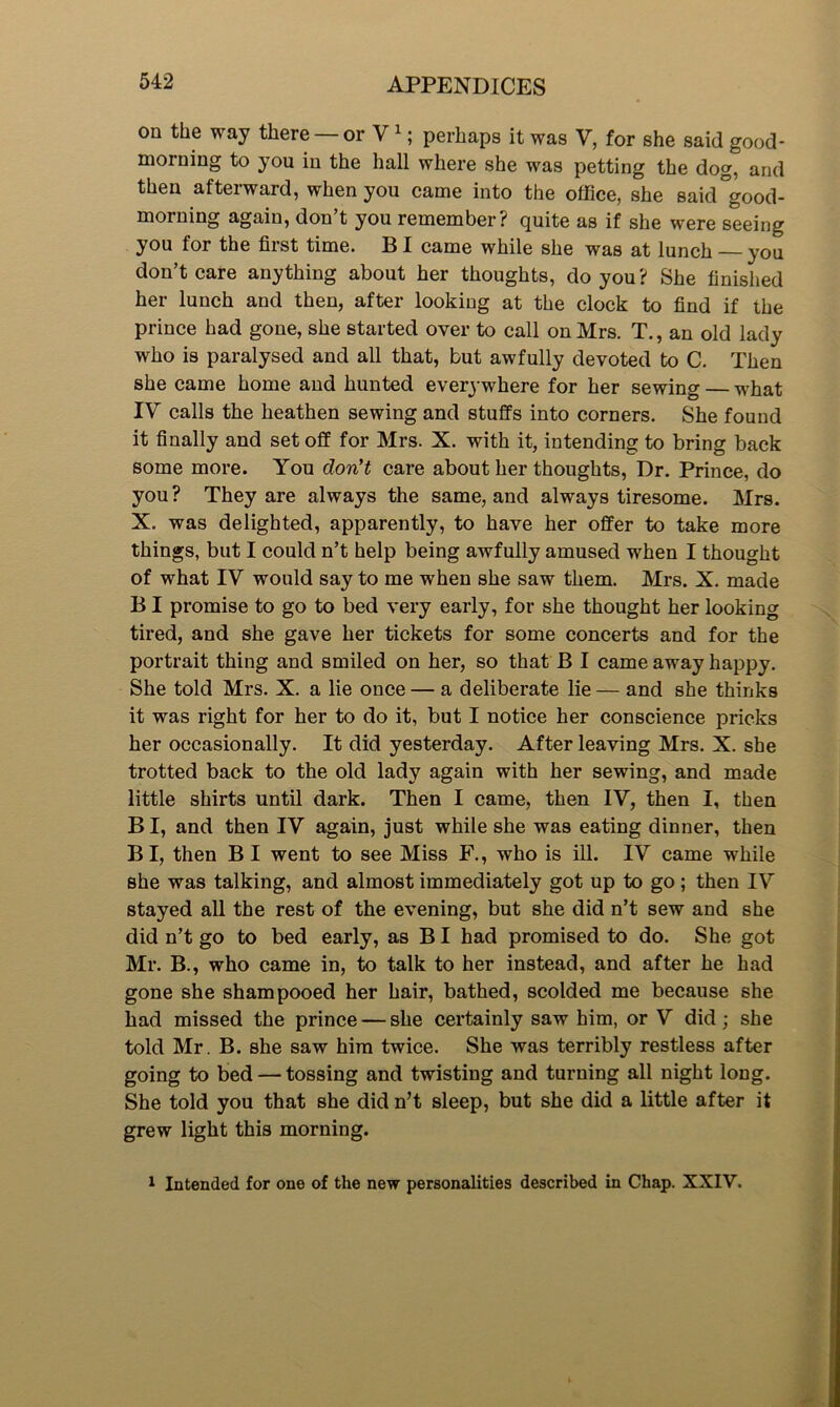 on the way there — or V1; perhaps it was V, for she said good- morning to you in the hall where she was petting the dog, and then afterward, when you came into the office, she said°good- morning again, don’t you remember? quite as if she were seeing you for the first time. BI came while she was at lunch you don’t care anything about her thoughts, do you? She finished her lunch and then, after looking at the clock to find if the prince had gone, she started over to call on Mrs. T., an old lady who is paralysed and all that, but awfully devoted to C. Then she came home and hunted everywhere for her sewing — what IV calls the heathen sewing and stuffs into corners. She found it finally and setoff for Mrs. X. with it, intending to bring back some more. You don't care about her thoughts, Dr. Prince, do you? They are always the same, and always tiresome. Mrs. X. was delighted, apparently, to have her offer to take more things, but I could n’t help being awfully amused when I thought of what IV would say to me when she saw them. Mrs. X. made BI promise to go to bed very early, for she thought her looking tired, and she gave her tickets for some concerts and for the portrait thing and smiled on her, so that B I came away happy. She told Mrs. X. a lie once — a deliberate lie — and she thinks it was right for her to do it, but I notice her conscience pricks her occasionally. It did yesterday. After leaving Mrs. X. she trotted back to the old lady again with her sewing, and made little shirts until dark. Then I came, then IV, then I, then B I, and then IV again, just while she was eating dinner, then BI, then BI went to see Miss F., who is ill. IV came while she was talking, and almost immediately got up to go; then IV stayed all the rest of the evening, but she did n’t sew and she did n’t go to bed early, as BI had promised to do. She got Mr. B., who came in, to talk to her instead, and after he had gone she shampooed her hair, bathed, scolded me because she had missed the prince — she certainly saw him, or V did; she told Mr. B. she saw him twice. She was terribly restless after going to bed — tossing and twisting and turning all night long. She told you that she did n’t sleep, but she did a little after it grew light this morning. 1 Intended for one of the new personalities described in Chap. XXIV.