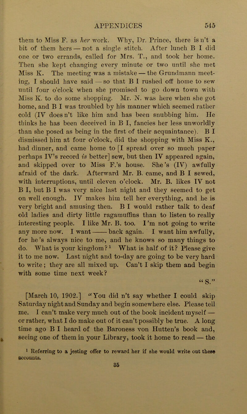 them to Miss F. as her work. Why, Dr. Prince, there is n’t a bit of them hers — not a single stitch. After lunch B I did one or two errands, called for Mrs. T., and took her home. Then she kept changing every minute or two until she met Miss K. The meeting was a mistake — the Grundmann meet- ing, I should have said — so that B I rushed off home to sew until four o’clock when she promised to go down town with Miss K. to do some shopping. Mr. N. was here when she got home, and B I was troubled by his manner which seemed rather cold (IV doesn’t like him and has been snubbing him. He thinks he has been deceived in B I, fancies her less unworldly than she posed as being in the first of their acquaintance). B I dismissed him at four o’clock, did the shopping with Miss K., had dinner, and came home to [I spread over so much paper perhaps IV’s record is better] sew, but then IV appeared again, and skipped over to Miss F.’s house. She’s (IV) awfully afraid of the dark. Afterward Mr. B. came, and B I sewed, with interruptions, until eleven o’clock. Mr. B. likes IV not B I, but B I was very nice last night and they seemed to get on well enough. IV makes him tell her everything, and he is very bright and amusing then. B I would rather talk to deaf old ladies and dirty little ragamuffins than to listen to really interesting people. I like Mr. B. too. I’m not going to write any more now. I want back again. I want him awfully, for he’s always nice to me, and he knows so many things to do. What is your kingdom? 1 What is half of it? Please give it to me now. Last night and to-day are going to be very hard to write; they are all mixed up. Can’t I skip them and begin with some time next week? “S.” [March 10, 1902.] “You did n’t say whether I could skip Saturday night and Sunday and begin somewhere else. Please tell me. I can’t make very much out of the book incident myself — or rather, what I do make out of it can’t possibly be true. A long time ago B I heard of the Baroness von Hutten’s book and, seeing one of them in your Library, took it home to read — the 1 Keferring to a jesting offer to reward her if she would write out these accounts. 35