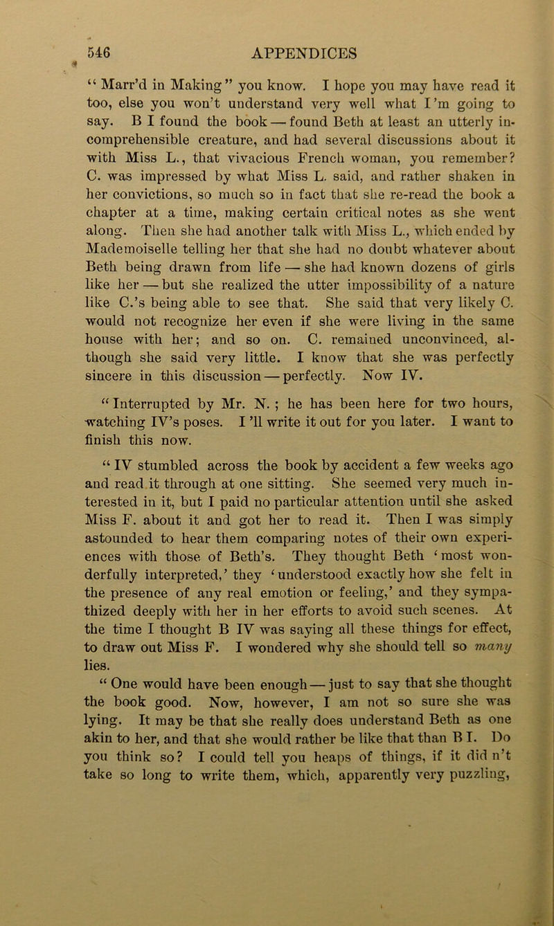 “ Marr’d in Making” you know. I hope you may have read it too, else you won’t understand very well what I’m going to say. B I found the book — found Beth at least an utterly in- comprehensible creature, and had several discussions about it with Miss L., that vivacious French woman, you remember? C. was impressed by what Miss L. said, and rather shaken in her convictions, so much so in fact that she re-read the book a chapter at a time, making certain critical notes as she went along. Then she had another talk with Miss L., which ended by Mademoiselle telling her that she had no doubt whatever about Beth being drawn from life — she had known dozens of girls like her — but she realized the utter impossibility of a nature like C.’s being able to see that. She said that very likely C. would not recognize her even if she were living in the same house with her; and so on. C. remained unconvinced, al- though she said very little. I know that she was perfectly sincere in this discussion — perfectly. Now IV. “ Interrupted by Mr. N. ; he has been here for two hours, watching IV’s poses. I ’ll write it out for you later. I want to finish this now. “ IV stumbled across the book by accident a few weeks ago and read it through at one sitting. She seemed very much in- terested in it, but I paid no particular attention until she asked Miss F. about it and got her to read it. Then I was simply astounded to hear them comparing notes of their own experi- ences with those of Beth’s. They thought Beth ‘most won- derfully interpreted,’ they ‘understood exactly how she felt in the presence of any real emotion or feeling,’ and they sympa- thized deeply with her in her efforts to avoid such scenes. At the time I thought B IV was saying all these things for effect, to draw out Miss F. I wondered why she should tell so many lies. “ One would have been enough — just to say that she thought the book good. Now, however, I am not so sure she was lying. It may be that she really does understand Beth as one akin to her, and that she would rather be like that than B I. Do you think so? I could tell you heaps of things, if it did n’t take so long to write them, which, apparently very puzzling,