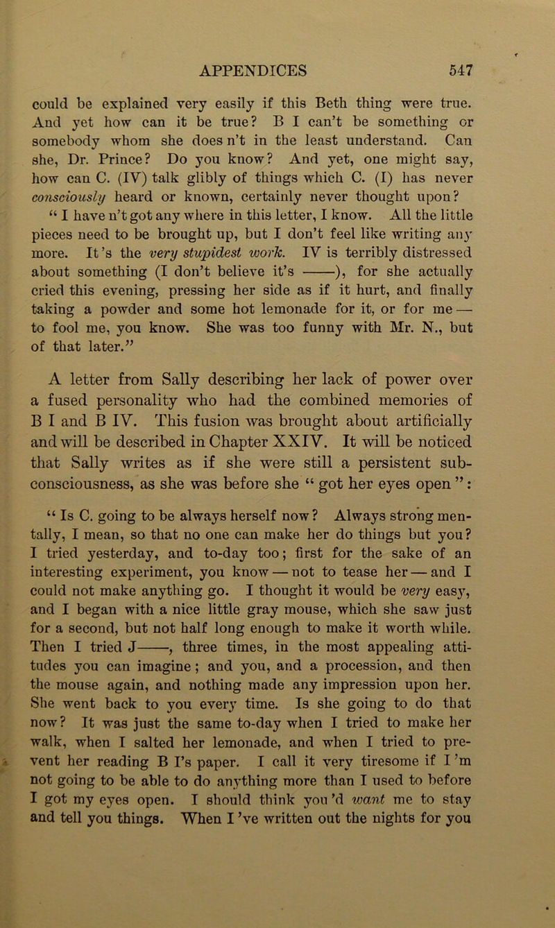 could be explained very easily if this Beth thing were true. And yet how can it be true? B I can’t be something or somebody whom she does n’t in the least understand. Can she, Dr. Prince? Do you know? And yet, one might say, how can C. (IV) talk glibly of things which C. (I) has never consciously heard or known, certainly never thought upon? “ I have n’t got any where in this letter, I know. All the little pieces need to be brought up, but I don’t feel like writing any more. It’s the very stupidest ivork. TV is terribly distressed about something (I don’t believe it’s ), for she actually cried this evening, pressing her side as if it hurt, and finally taking a powder and some hot lemonade for it, or for me — to fool me, you know. She was too funny with Mr. N., but of that later.” A letter from Sally describing her lack of power over a fused personality who had the combined memories of B I and B IV. This fusion was brought about artificially and will be described in Chapter XXIV. It will be noticed that Sally writes as if she were still a persistent sub- consciousness, as she was before she “ got her eyes open ” : “ Is C. going to be always herself now? Always strong men- tally, I mean, so that no one can make her do things but you? I tried yesterday, and to-day too; first for the sake of an interesting experiment, you know — not to tease her — and I could not make anything go. I thought it would be very eas}r, and I began with a nice little gray mouse, which she saw just for a second, but not half long enough to make it worth while. Then I tried J , three times, in the most appealing atti- tudes you can imagine; and you, and a procession, and then the mouse again, and nothing made any impression upon her. She went back to you every time. Is she going to do that now? It was just the same to-day when I tried to make her walk, when I salted her lemonade, and when I tried to pre- vent her reading B I’s paper. I call it very tiresome if I 'm not going to be able to do anything more than I used to before I got my eyes open. I should think you’d ivant me to stay and tell you things. When I ’ve written out the nights for you