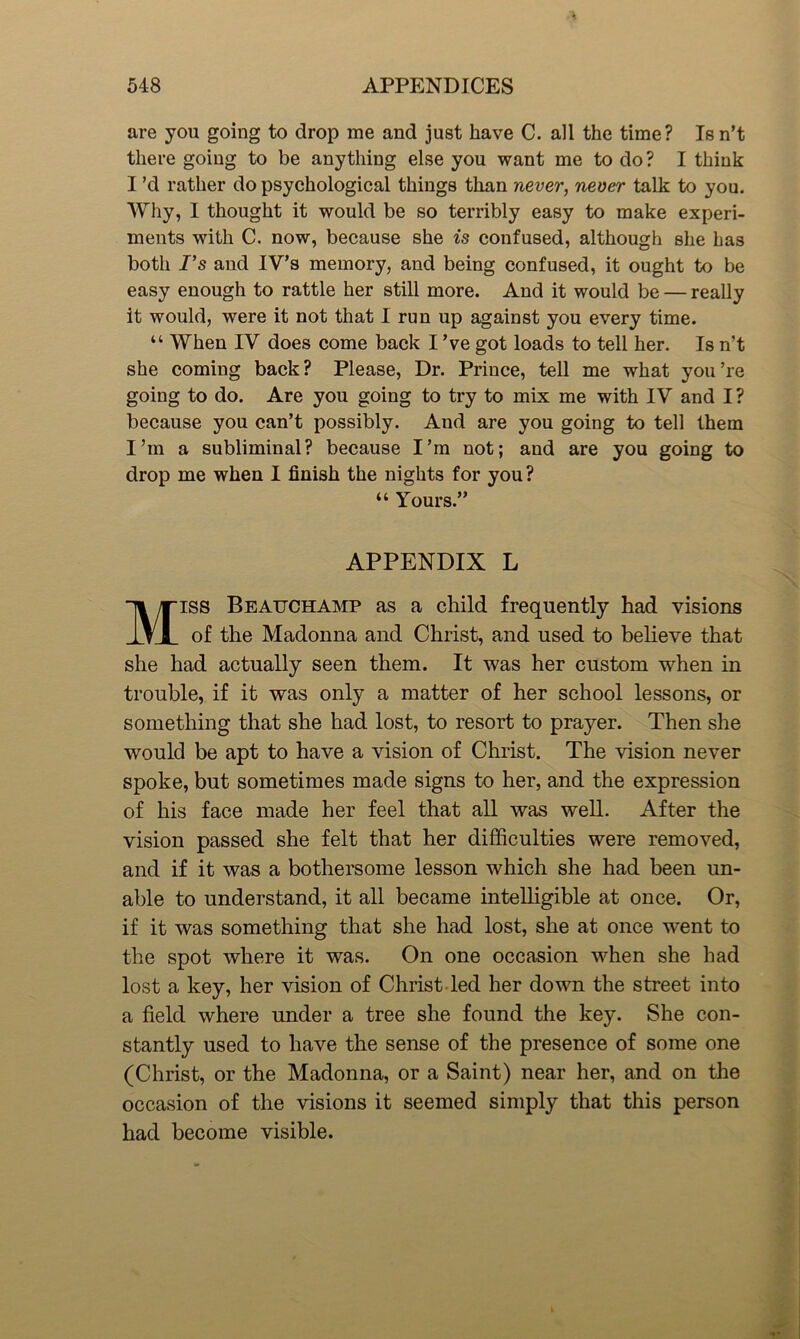 are you going to drop me and just have C. all the time? Is n’t there going to be anything else you want me to do? I think I’d rather do psychological things than never, never talk to you. Why, I thought it would be so terribly easy to make experi- ments with C. now, because she is confused, although she has both Fs and IV’s memory, and being confused, it ought to be easy enough to rattle her still more. And it would be — really it would, were it not that I run up against you every time. “ When IV does come back I ’ve got loads to tell her. Is n’t she coming back? Please, Dr. Prince, tell me what you’re going to do. Are you going to try to mix me with IV and I? because you can’t possibly. And are you going to tell them I’m a subliminal? because I’m not; and are you going to drop me when I finish the nights for you? “ Yours.” APPENDIX L Miss Beauchamp as a child frequently had visions of the Madonna and Christ, and used to believe that she had actually seen them. It was her custom when in trouble, if it was only a matter of her school lessons, or something that she had lost, to resort to prayer. Then she would be apt to have a vision of Christ. The vision never spoke, but sometimes made signs to her, and the expression of his face made her feel that all was well. After the vision passed she felt that her difficulties were removed, and if it was a bothersome lesson which she had been un- able to understand, it all became intelligible at once. Or, if it was something that she had lost, she at once went to the spot where it was. On one occasion when she had lost a key, her vision of Christ led her down the street into a field where under a tree she found the key. She con- stantly used to have the sense of the presence of some one (Christ, or the Madonna, or a Saint) near her, and on the occasion of the visions it seemed simply that this person had become visible.