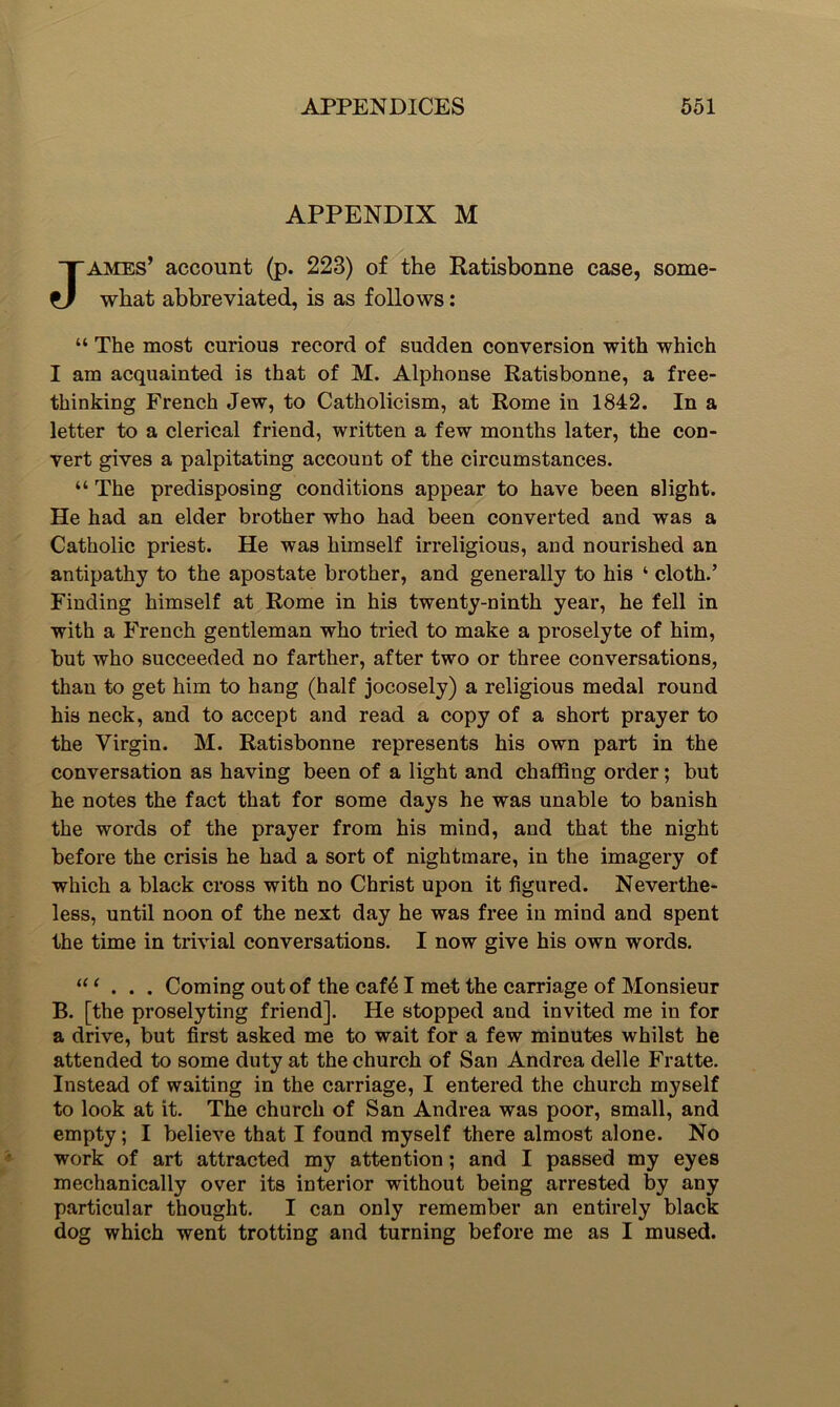 APPENDIX M James’ account (p. 223) of the Ratisbonne case, some- what abbreviated, is as follows: “ The most curious record of sudden conversion with which I am acquainted is that of M. Alphonse Ratisbonne, a free- thinking French Jew, to Catholicism, at Rome iu 1842. In a letter to a clerical friend, written a few months later, the con- vert gives a palpitating account of the circumstances. “ The predisposing conditions appear to have been slight. He had an elder brother who had been converted and was a Catholic priest. He was himself irreligious, and nourished an antipathy to the apostate brother, and generally to his ‘ cloth.’ Finding himself at Rome in his twenty-ninth year, he fell in with a French gentleman who tried to make a proselyte of him, but who succeeded no farther, after two or three conversations, than to get him to hang (half jocosely) a religious medal round his neck, and to accept and read a copy of a short prayer to the Virgin. M. Ratisbonne represents his own part in the conversation as having been of a light and chaffing order; but he notes the fact that for some days he was unable to banish the words of the prayer from his mind, and that the night before the crisis he had a sort of nightmare, in the imagery of which a black cross with no Christ upon it figured. Neverthe- less, until noon of the next day he was free in mind and spent the time in trivial conversations. I now give his own words. “ ‘ . . . Coming out of the caf61 met the carriage of Monsieur B. [the proselyting friend]. He stopped and invited me iu for a drive, but first asked me to wait for a few minutes whilst he attended to some duty at the church of San Andrea delle Fratte. Instead of waiting in the carriage, I entered the church myself to look at it. The church of San Andrea was poor, small, and empty; I believe that I found myself there almost alone. No work of art attracted my attention; and I passed my eyes mechanically over its interior without being arrested by any particular thought. I can only remember an entirely black dog which went trotting and turning before me as I mused.
