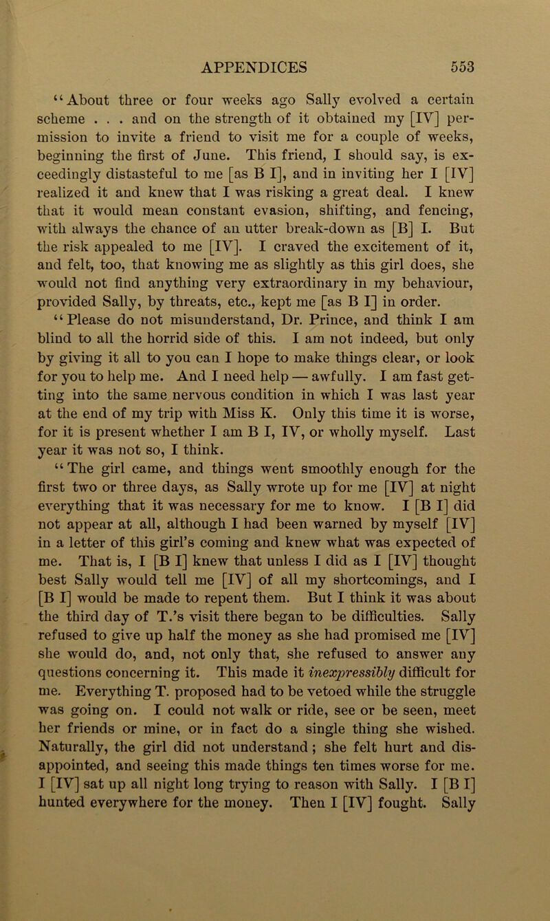 “About three or four weeks ago Sally evolved a certain scheme . . . and on the strength of it obtained my [IV] per- mission to invite a friend to visit me for a couple of weeks, beginning the first of June. This friend, I should say, is ex- ceedingly distasteful to me [as B I], and in inviting her I [IV] realized it and knew that I was risking a great deal. I knew that it would mean constant evasion, shifting, and fencing, with always the chance of an utter break-down as [B] I. But the risk appealed to me [IV]. I craved the excitement of it, and felt, too, that knowing me as slightly as this girl does, she would not find anything very extraordinary in my behaviour, provided Sally, by threats, etc., kept me [as B I] in order. “Please do not misunderstand, Dr. Prince, and think I am blind to all the horrid side of this. I am not indeed, but only by giving it all to you can I hope to make things clear, or look for you to help me. And I need help — awfully. I am fast get- ting into the same nervous condition in which I was last year at the end of my trip with Miss K. Only this time it is worse, for it is present whether I am B I, IV, or wholly myself. Last year it was not so, I think. “The girl came, and things went smoothly enough for the first two or three days, as Sally wrote up for me [IV] at night everything that it was necessary for me to know. I [B I] did not appear at all, although I had been warned by myself [IV] in a letter of this girl’s coming and knew what was expected of me. That is, I [B I] knew that unless I did as I [IV] thought best Sally would tell me [IV] of all my shortcomings, and I [B I] would be made to repent them. But I think it was about the third day of T.’s visit there began to be difficulties. Sally refused to give up half the money as she had promised me [IV] she would do, and, not only that, she refused to answer any questions concerning it. This made it inexpressibly difficult for me. Everything T. proposed had to be vetoed while the struggle was going on. I could not walk or ride, see or be seen, meet her friends or mine, or in fact do a single thing she wished. Naturally, the girl did not understand ; she felt hurt and dis- appointed, and seeing this made things ten times worse for me. I [IV] sat up all night long trying to reason with Sally. I [B I] hunted everywhere for the money. Then I [IV] fought. Sally