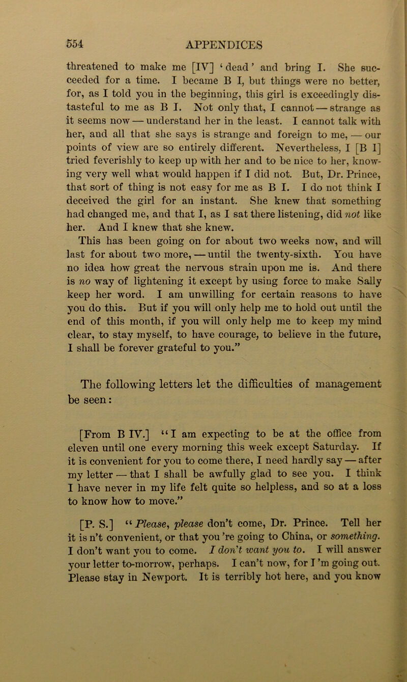 threatened to make me [IV] ‘ dead ’ and bring I. She suc- ceeded for a time. I became B I, but things were no better, for, as I told you in the beginning, this girl is exceedingly dis- tasteful to me as B I. Not only that, I cannot — strange as it seems now — understand her in the least. I cannot talk with her, and all that she says is strange and foreign to me, — our points of view are so entirely different. Nevertheless, I [B I] tried feverishly to keep up with her and to be nice to her, know- ing very well what would happen if I did not. But, Dr. Prince, that sort of thing is not easy for me as B I. I do not think I deceived the girl for an instant. She knew that something had changed me, and that I, as I sat there listening, did not like her. And I knew that she knew. This has been going on for about two weeks now, and will last for about two more,—until the twenty-sixth. You have no idea how great the nervous strain upon me is. And there is no way of lightening it except by using force to make Sally keep her word. I am unwilling for certain reasons to have you do this. But if you will only help me to hold out until the end of this month, if you will only help me to keep my mind clear, to stay myself, to have courage, to believe in the future, I shall be forever grateful to you.” The following letters let the difficulties of management be seen: [From B IV.] “I am expecting to be at the office from eleven until one every morning this week except Saturday. If it is convenient for you to come there, I need hardly say — after my letter — that I shall be awfully glad to see you. I think I have never in my life felt quite so helpless, and so at a loss to know how to move.” [P. S.] “ Please, please don’t come, Dr. Prince. Tell her it is n’t convenient, or that you ’re going to China, or something. I don’t want you to come. I don't ivant you to. I will answer your letter to-morrow, perhaps. I can’t now, for I’m going out. Please stay in Newport. It is terribly hot here, and you know