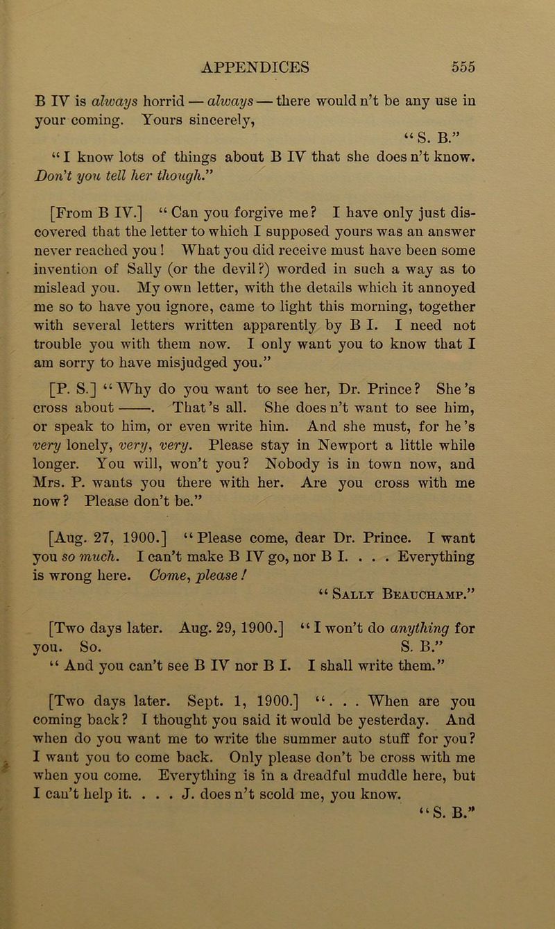 B IV is ahuays horrid — always — there would n’t be any use in your coming. Yours sincerely, “ S. B “ I know lots of things about B IV that she does n’t know. Don't you tell her though.” [From B IV.] “ Can you forgive me? I have only just dis- covered that the letter to which I supposed yours was an answer never reached you ! What you did receive must have been some invention of Sally (or the devil?) worded in such a way as to mislead you. My own letter, with the details which it annoyed me so to have you ignore, came to light this morning, together with several letters written apparently by B I. I need not trouble you with them now. I only want you to know that I am sorry to have misjudged you.” [P. S.] “Why do you want to see her, Dr. Prince? She’s cross about . That’s all. She doesn’t want to see him, or speak to him, or even write him. And she must, for he ’s very lonely, very, very. Please stay in Newport a little while longer. You will, won’t you? Nobody is in town now, and Mrs. P. wants you there with her. Are you cross with me now? Please don’t be.” [Aug. 27, 1900.] “Please come, dear Dr. Prince. I want you so much. I can’t make B IV go, nor B I. . . . Everything is wrong here. Come, please ! “ Sally Beauchamp.” [Two days later. Aug. 29, 1900.] “I won’t do anything for you. So. S. B.” “ And you can’t see B IV nor B I. I shall write them.” [Two days later. Sept. 1, 1900.] “. . . When are you coming back ? I thought you said it would be yesterday. And when do you want me to write the summer auto stuff for you? I want you to come back. Only please don’t be cross with me when you come. Everything is in a dreadful muddle here, but I cau’t help it. . . . J. does n’t scold me, you know. “S. B.”