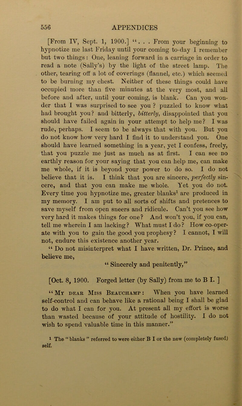 [From IV, Sept. 1, 1900.] “ . . . From your beginning to hypnotize me last Friday until your coming to-day I remember but two things: One, leaning forward in a carriage in order to read a note (Sally’s) by the light of the street lamp. The other, tearing off a lot of coverings (flannel, etc.) which seemed to be burning my chest. Neither of these things could have occupied more than five minutes at the very most, and all before and after, until your coming, is blank. Can you won- der that I was surprised to see you ? puzzled to know what had brought you? and bitterly, bitterly, disappointed that you should have failed again in your attempt to help me? I was rude, perhaps. I seem to be always that with you. But you do not know how very hard I find it to understand you. One should have learned something in a year, yet I confess, freely, that you puzzle me just as much as at first. I can see no earthly reason for your saying that you can help me, can make me whole, if it is beyond your power to do so. I do not believe that it is. I think that you are sincere, perfectly sin- cere, and that you can make me whole. Yet you do not. Every time you hypnotize me, greater blanks1 are produced in my memory. I am put to all sorts of shifts and pretences to save myself from open sneers and ridicule. Can’t you see how very hard it makes things for one? And won’t you, if you can, tell me wherein I am lacking ? What must I do ? How co-oper- ate with you to gain the good you prophesy ? I cannot, I will not, endure this existence another year. “ Do not misinterpret what I have written, Dr. Prince, and believe me, “ Sincerely and penitently,” [Oct. 8, 1900. Forged letter (by Sally) from me to B I. ] “My dear Miss Beauchamp: When you have learned self-control and can behave like a rational being I shall be glad to do what I can for you. At present all my effort is worse than wasted because of your attitude of hostility. I do not wish to spend valuable time in this manner.” 1 The “ blanks ” referred to were either B I or the new (completely fused) self.