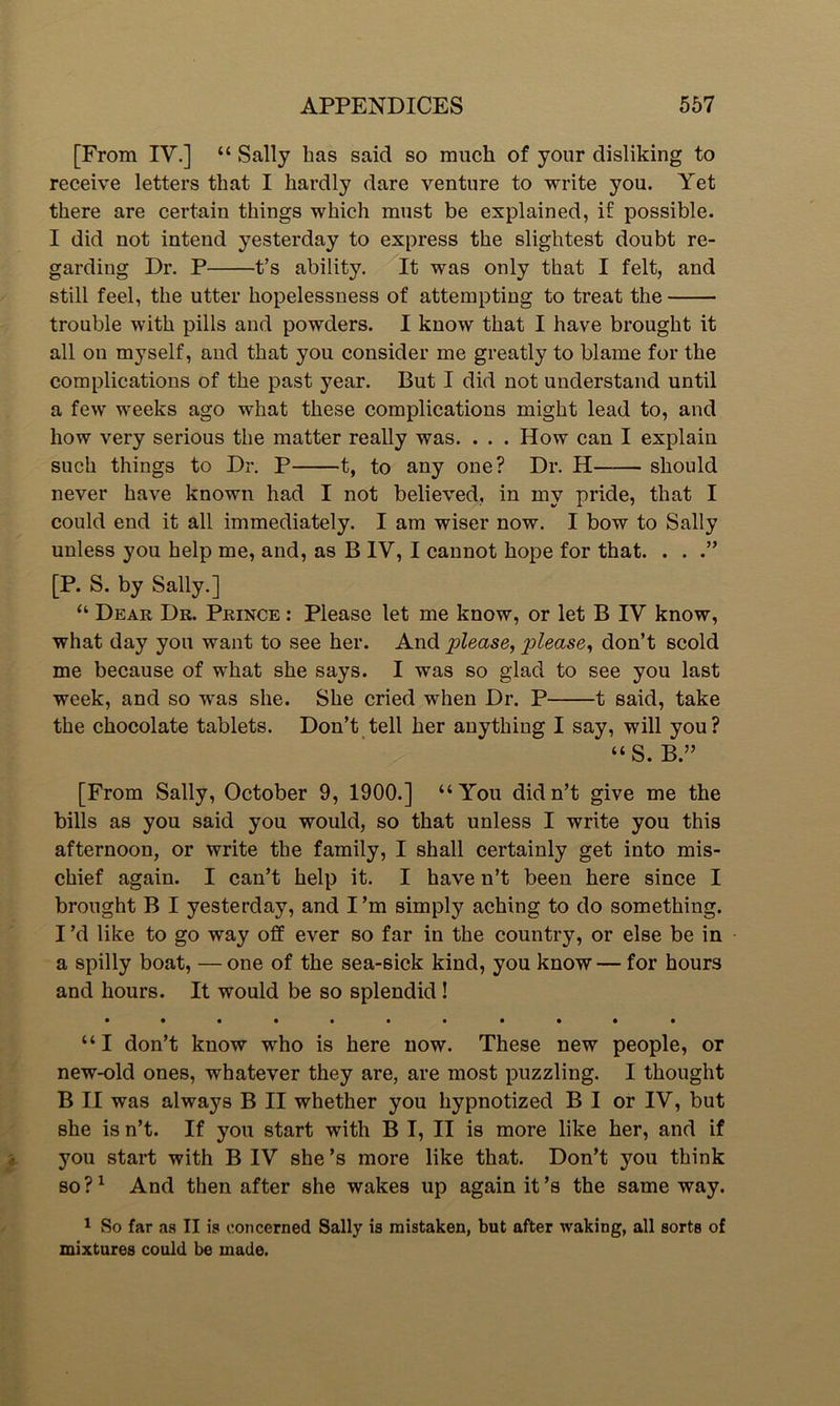 [From IV.] “ Sally has said so much of your disliking to receive letters that I hardly dare venture to write you. Yet there are certain things which must be explained, if possible. I did not intend yesterday to express the slightest doubt re- garding Dr. P t’s ability. It was only that I felt, and still feel, the utter hopelessness of attempting to treat the trouble with pills and powders. I know that I have brought it all on myself, aud that you consider me greatly to blame for the complications of the past year. But I did not understand until a few weeks ago what these complications might lead to, and how very serious the matter really was. . . . How can I explain such things to Dr. P 1, to any one? Dr. H should never have known had I not believed, in my pride, that I could end it all immediately. I am wiser now. I bow to Sally unless you help me, and, as B IV, I cannot hope for that. . . [P. S. by Sally.] “ Dear Dr. Prince : Please let me know, or let B IV know, what day you want to see her. And please, please, don’t scold me because of what she says. I was so glad to see you last week, and so was she. She cried when Dr. P 1 said, take the chocolate tablets. Don’t tell her anything I say, will you ? “S. B.” [From Sally, October 9, 1900.] “You didn’t give me the bills as you said you would, so that unless I write you this afternoon, or write the family, I shall certainly get into mis- chief again. I can’t help it. I have n’t been here since I brought B I yesterday, and I’m simply aching to do something. I’d like to go way off ever so far in the country, or else be in a spilly boat, — one of the sea-sick kind, you know— for hours and hours. It would be so splendid! • •••••• • • • • “I don’t know who is here now. These new people, or new-old ones, whatever they are, are most puzzling. I thought B II was always B II whether you hypnotized B I or IV, but she is n’t. If you start with B I, II is more like her, and if you start with B IV she’s more like that. Don’t you think so ?1 And then after she wakes up again it’s the same way. 1 So far as II is concerned Sally is mistaken, but after waking, all sorts of mixtures could be made.