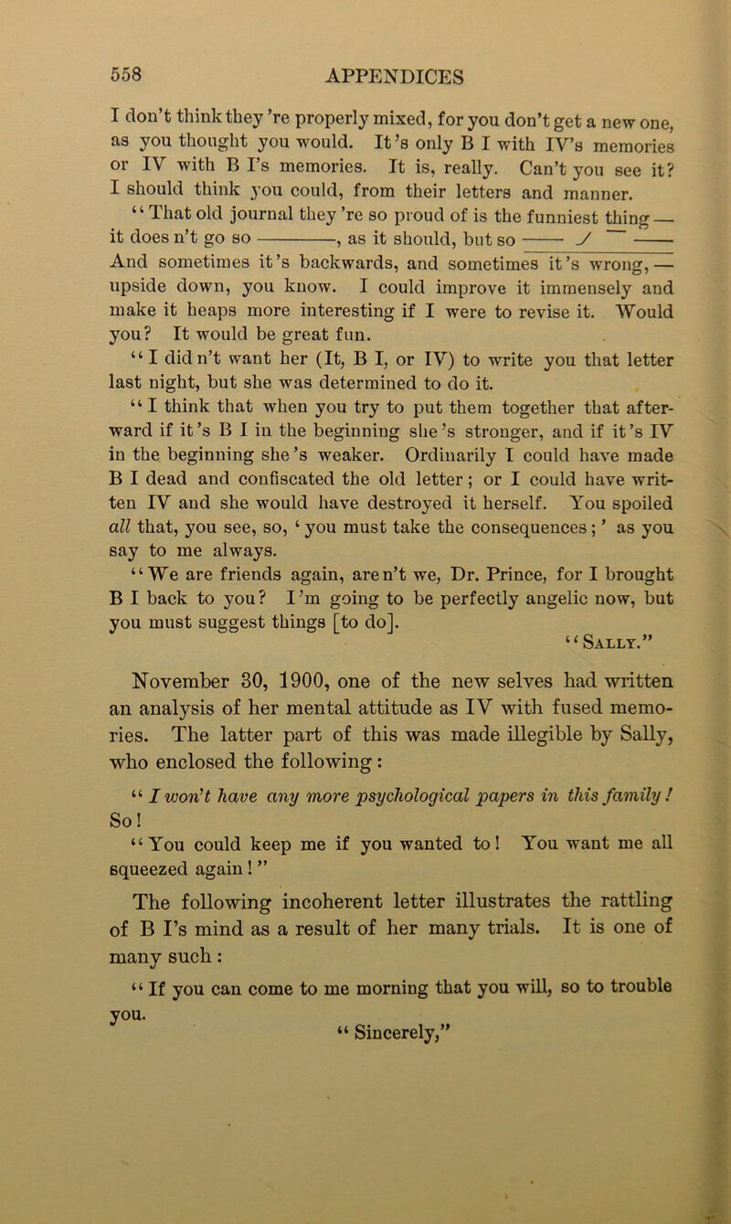 I don’t think they ’re properly mixed, for you don’t get a new one, as you thought you would. It’s only B I with IV’s memories or IV with B I’s memories. It is, really. Can’t you see it? I should think you could, from their letters and manner. “That old journal they ’re so proud of is the funniest thing — it does n’t go so , as it should, but so y And sometimes it’s backwards, and sometimes it’s wrong,— upside down, you know. I could improve it immensely and make it heaps more interesting if I were to revise it. Would you? It would be great fun. “ I didn’t want her (It, B I, or IV) to write you that letter last night, but she was determined to do it. “ I think that when you try to put them together that after- ward if it’s B I in the beginning she’s stronger, and if it’s IV in the beginning she’s weaker. Ordinarily I could have made B I dead and confiscated the old letter; or I could have writ- ten IV and she would have destroyed it herself. You spoiled all that, you see, so, ‘ you must take the consequences ; ’ as you say to me always. “We are friends again, aren’t we, Dr. Prince, for I brought B I back to you? I’m going to be perfectly angelic now, but you must suggest things [to do]. “Sally.” November 30, 1900, one of the new selves had written an analysis of her mental attitude as IV with fused memo- ries. The latter part of this was made illegible by Sally, who enclosed the following : “ I won't have any more 'psychological papers in this family ! So! “You could keep me if you wanted to! You want me all squeezed again! ” The following incoherent letter illustrates the rattling of B I’s mind as a result of her many trials. It is one of many such: ‘ ‘ If you can come to me morning that you will, so to trouble you. “ Sincerely,”