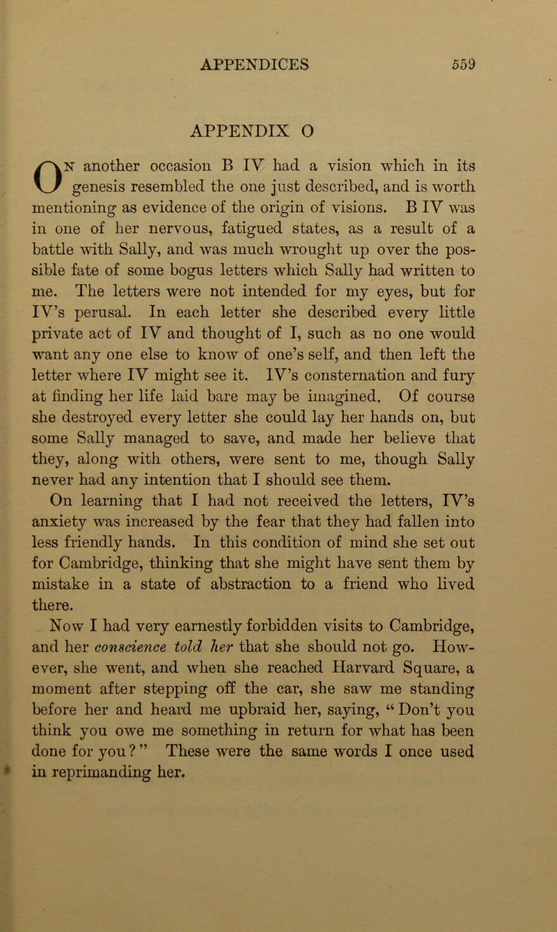 APPENDIX O ON another occasion B IV had a vision which in its genesis resembled the one just described, and is worth mentioning as evidence of the origin of visions. B IV was in one of her nervous, fatigued states, as a result of a battle with Sally, and was much wrought up over the pos- sible fate of some bogus letters which Sally had written to me. The letters were not intended for my eyes, but for IV’s perusal. In each letter she described every little private act of IV and thought of I, such as no one would want any one else to know of one’s self, and then left the letter where IV might see it. IV’s consternation and fury at finding her life laid bare may be imagined. Of course she destroyed every letter she could lay her hands on, but some Sally managed to save, and made her believe that they, along with others, were sent to me, though Sally never had any intention that I should see them. On learning that I had not received the letters, IV’s anxiety was increased by the fear that they had fallen into less friendly hands. In this condition of mind she set out for Cambridge, thinking that she might have sent them by mistake in a state of abstraction to a friend who lived there. Now I had very earnestly forbidden visits to Cambridge, and her conscience told her that she should not go. How- ever, she went, and when she reached Harvard Square, a moment after stepping off the car, she saw me standing before her and heard me upbraid her, saying, “ Don’t you think you owe me something in return for what has been done for you ? ” These were the same words I once used ? in reprimanding her.
